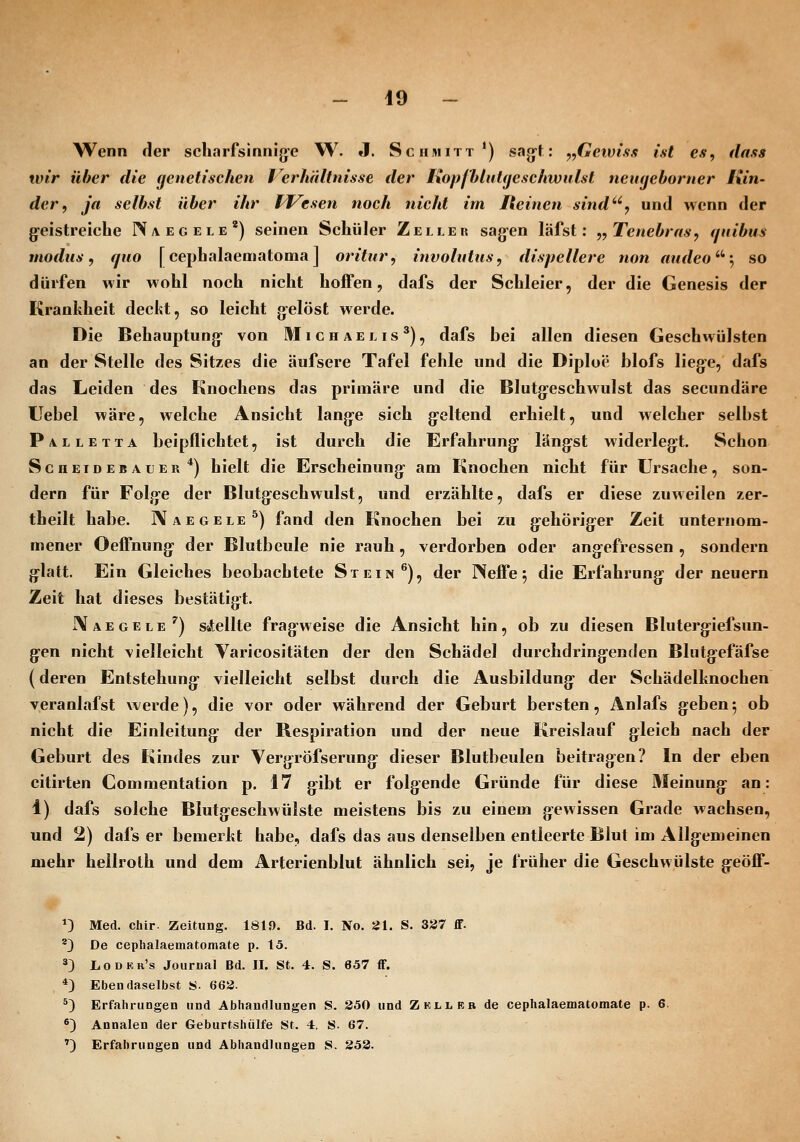 Wenn der scharfsinnige W. »I. Schmitt*) sagt: ^^Gcwiss ist e*, dasis wir über die genetischen lerlüiltnisse der KopfbliiUjeschwulst nemjehorner Kin- der, ja selbst über ihr Miesen noch nicht im Reinen sind*', und wenn der g-eistreiche IVaegele') seinen Schüler Zeller sagen läfst: ,,Tenebrrts, ijuibus modus, quo [cephalaematoma] oritur, involntiis, dispellere non mideo^'^ so dürfen wir wohl noch nicht hoffen, dafs der Schleier, der die Genesis der Krankheit deckt, so leicht gelöst werde. Die Behauptung von Uli ch aelis'), dafs bei allen diesen Geschwülsten an der Stelle des Sitzes die äufsere Tafel fehle und die Diploe blofs liege, dafs das Leiden des Knochens das primäre und die Blutgeschwulst das secundäre Uebel wäre, welche Ansicht lange sich geltend erhielt, und welcher selbst Palletta beipflichtet, ist durch die Erfahrung längst widerlegt. Schon Scheidebauer*) hielt die Erscheinung am Knochen nicht für Ursache, son- dern für Folge der Blutgeschwulst, und erzählte, dafs er diese zuweilen zer- theilt habe. Naegele^) fand den Knochen bei zu gehöriger Zeit unternom- mener Oefljiung der Blutbeule nie rauh, verdorben oder angefressen , sondern glatt. Ein Gleiches beobachtete Stein ^), der Neffe ^ die Erfahrung der neuern Zeit hat dieses bestätigt. JXaegele ^) sÄellle fragweise die Ansicht hin, ob zu diesen Blutergiefsun- gen nicht vielleicht Varicositäten der den Schädel durchdringenden Blutgefäfse (deren Entstehung vielleicht selbst durch die Ausbildung der Schädelknochen veranlafst werde), die vor oder während der Geburt bersten, Anlafs geben; ob nicht die Einleitung- der Respiration und der neue Kreislauf gleich nach der Geburt des Kindes zur Yergröfserung dieser Blutbeulen beitragen? In der eben citirten Commentation p. 17 gibt er folgende Gründe für diese Meinung an: 1) dafs solche Biutgeschwülste meistens bis zu einem gewissen Grade wachsen, und 2) dafs er bemerkt habe, dafs das aus denselben entleerte Blut im Allgemeinen mehr hellroth und dem Arterienblut ähnlich sei, je früher die Geschwülste geöff- *) Med. chir. Zeitung. 1819. Bd. I. No. JJl. S. 337 ff. '3 De ceplialaematomate p. 15. ^3 Lodkk's Journal Bd. II. St. 4. S. 657 ff. *) Ebendaselbst S. 663. *) Erfahrungen und Abhandlungen S. 250 und Zkllkb de cephalaematomate p- 6. *) Annalen der Geburtshiilfe St. 4. S. 67. ') Erfahrungen und Abhandlungen S. 253.