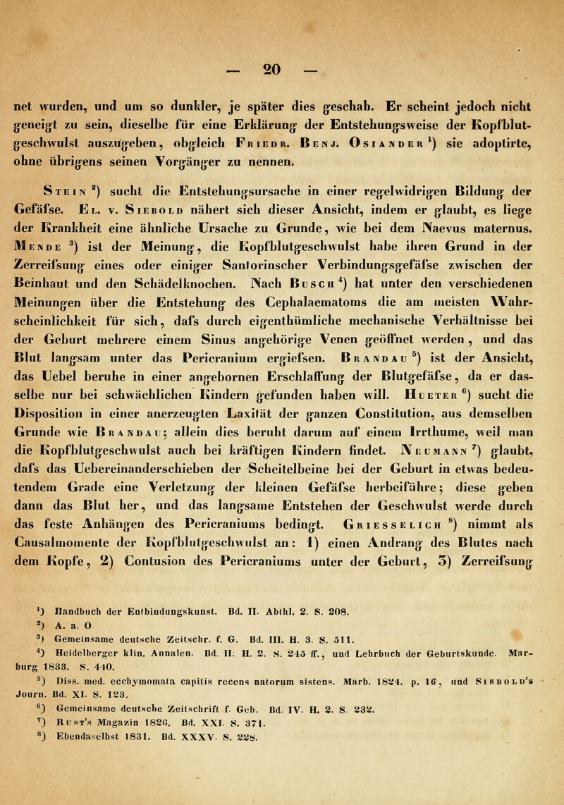 net wurden, und um so dunkler, je später dies g-eschab. Er scheint jedoch nicht g-eneig:t zu sein, dieselbe für eine Erklärung- der Entstehungrsweise der Kopfblut- g-eschwulst auszugeben, obgleich Friedr. Benj. Osiander*) sie adoptirte, ohne übrigens seinen Vorgäng-er zu nennen. Stein ') sucht die Entstehungsursache in einer regelwidrigen Bildung der Gefäfse. El. v. Siebold nähert sich dieser Ansicht, indem er glaubt, es liege der Krankheit eine ähnliche Ursache zu Grunde, wie bei dem Naevus maternus. Mende ^) ist der Meinung, die Kopfblutgeschwulst habe ihren Grund in der Zerreifsung eines oder einiger Sanforinscher Verbindungsgefäfse zwischen der Beinhaut und den Schädelknochen. Nach Busch*) hat unter den verschiedenen Meinungen über die Entstehung des Cephalaematoms die am meisten Wahr- scheinlichkeit für sich, dafs durch eigenthümliche mechanische Verhältnisse bei der Geburt mehrere einem Sinus angehörige Venen geöffnet werden , und das Blut langsam unter das Pericranium ergiefsen. Brandau^) ist der Ansicht, das üebel beruhe in einer angebornen Erschlaffung der Blutgefäfse, da er das- selbe nur bei schwächlichen Kindern gefunden haben will. Hueter ^) sucht die Disposition in einer anerzeugten Laxität der ganzen Constitution, aus demselben Grunde wie Brandau; allein dies beruht darum auf einem Irrthume, weil man die Kopfblutgeschwulst auch bei kräftigen Kindern findet. Neümann') glaubt, dafs das Uebereinanderschieben der Scheitelbeine bei der Geburt in etwas bedeu- tendem Grade eine Verletzung der kleinen Gefäfse herbeiführe 5 diese geben dann das Blut her, und das langsame Entstehen der Geschwulst werde durch das feste Anhängen des Pericraniums bedingt. Griesselich ^) nimmt als Causalmomente der Kopfblutgeschwulst an: 1) einen Andrang des Blutes nach dem Kopfe, 2) Contusion des Pericraniums unter der Geburt, 5) Zerreifsung *J Handbuch der Eatbindiingskunst. Bd. II. AbMiI. 2. S. 208. *) A. a. O 3) Gemeinsame deutsche Zeitschr. f. G. Bd. III. H. 3. S. 511. '^ *^ Heidelberger klin. Annalen. Bd. II; H. 2. S. 245 ff., und Lehrbuch der Geburtskunde. Mar- burg 1833. S. 440. ^) Diss. med. ecchymomata capitis recens natorum sistens. iMarb. 1824. p. 16, und Sikbold's Journ. Bd. XI. S. 123. 3 Gemeinsame deutsche Zeitschrift f. Geb. Bd. IV. H. 2. S 232. '3 Rust's Magazin 182«. Bd. XXI. S. 371. ^) Ebendaselbst 1831. Bd. XXXV. S, 228.