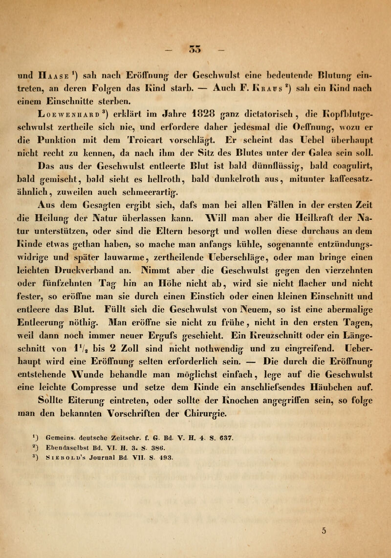 und IIaase ') sah nach Eröirnung der Geschwulst eine bedeutende Blutung- ein- treten, an deren Folg-en das Kind starb. — Auch F. Kraus *) sah ein Kind nach einem Einschnitte sterben. LoEAVENiiARD ^) crlslärt im Jahre 1828 jjanz dictatorisch , die KopfI)lutge- schwulst zertheile sich nie, und erfordere daher jedesmal die Oeffnung-, wozu er die Punktion mit dem Troicart vorschlägt. Er scheint das Uebel überhaupt nicht recht zu kennen, da nach ihm der Sitz des Blutes unter der Galea sein soll. Das aus der Geschwulst entleerte Blut ist bald dünnflüssig', bald coagulirt, bald gemischt, bald sieht es hellroth, bald dunkelroth aus, mitunter kaffeesatz- ähnlich, zuweilen auch schmeerartig. Aus dem Gesagten ergibt sich, dafs man bei allen Fällen in der ersten Zeit die Heilung der Natur überlassen kann. Will man aber die Heilkraft der ]\a- tur unterstützen, oder sind die Eltern besorg-t und wollen diese durchaus an dem Kinde etwas gethan haben, so mache man anfang-s kühle, sogenannte entzündungs- widrige und später lauwarme, zertheilende Ueberschläg'e, oder man bringe einen leichten Druckverband an. Nimmt aber die Geschwulst gegen den vierzehnten oder fünfzehnten Tag- hin an Höhe nicht ab, wird sie nicht flacher und nicht fester, so eröffne man sie durch einen Einstich oder einen kleinen Einschnitt und entleere das Blut. Füllt sich die Geschwulst von Neuem, so ist eine abermalig-e Entleerung- nöthig. Man eröffne sie nicht zu frühe, nicht in den ersten Tagen, weil dann noch immer neuer Ergufs geschieht. Ein Kreuzschnitt oder ein Länge- schnitt von IVg bis 2 Zoll sind nicht nothwendig und zu eingreifend, üeber- haupt wird eine Eröffnung selten erforderlich sein. — Die durch die Eröffnung entstehende Wunde behandle man möglichst einfach, lege auf die Geschwulst eine leichte Compresse und setze dem Kinde ein anschliefsendes Häubchen auf. Sollte Eiterung eintreten, oder sollte der Knochen angegriffen sein, so folge man den bekannten Vorschriften der Chirurgie. ^3 Gemeins. deutsche Zeitsclir. f. G. Bd. V. H. 4. S. C37. 2) Ebendaselbst Bd. VI. H. 3. S. 386. ä) Siebold's Journal Bd. VII. S- 493.