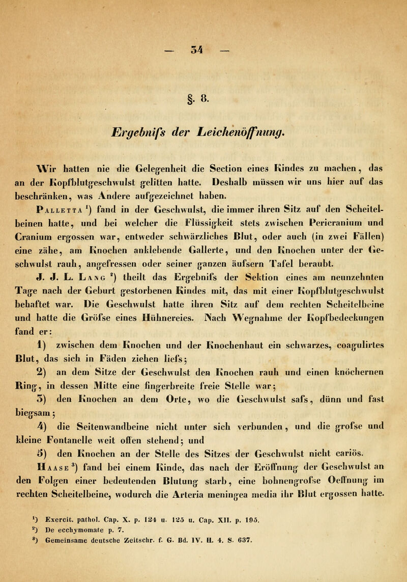 Ergebnifs der Leichenöffnung. Wir hatten nie die Geleg-enheit die Section eines Kindes zu machen, das an der KopfbIutg:esehwuIst gelitten hatte. Deshalb müssen wir uns hier auf das beschränken, was Andere aufg:ezeichnet haben. Palletta *) fand in der Geschwulst, die immer ihren Sitz auf den Scheitel- beinen hatte, und bei welcher die Flüssig-Iieit stets zwischen Pericranium und Cranium ergossen war, entweder schwärzliches ßlut, oder auch (in zwei Fällen) eine zähe, am Knochen anlilebende Gallerte, und den Knochen unter der Ge- schwulst rauh, angefressen oder seiner ganzen äufsern Tafel beraubt. J. J. L. Lang *) theilt das Ergebnifs der Sektion eines am neunzehnten Tage nach der Geburt gestorbenen Kindes mit, das mit einer Kopfblutgeschwulst behaftet war. Die Geschwulst hatte ihren Sitz auf dem rechten Scheitelbeine und hatte die Gröfse eines Hühnereies. Nach Wegnahme der Kopfbedeckungen fand er: 1) zwischen dem Knochen und der Knochenhaut ein schwarzes, coagulirtes ßlut, das sich in Fäden ziehen liefsj 2) an dem Sitze der Geschwulst den Knochen rauh und einen knöchernen Ring, in dessen Mitte eine fingerbreite freie Stelle war5 5) den Knochen an dem Orte, wo die Geschwulst safs, dünn und fast biegsam 5 4) die Seitenwandbeine nicht unter sich verbunden, und die grofse und kleine Fontanelle weit offen stehend 5 und 6) den Knochen an der Stelle des Sitzes der Geschwulst nicht cariös. Haase^) fand bei einem Kinde, das nach der Eröffnung der Geschwulst an den Folgen einer bedeutenden Blutung starb, eine bohnengrofse OelTnung im rechten Scheitelbeine, wodurch die Arteria meningea media ihr Blut ergossen hatte. *3 Exercit. pathol. Cap. X. p. 134 u. \25 u. Cap. XII. p. 105. ^ De ecchymomate p. 7. *) Gemeinsame deutsche Zeitsclir. f. G. Bd. IV. H. 4. S. 637.