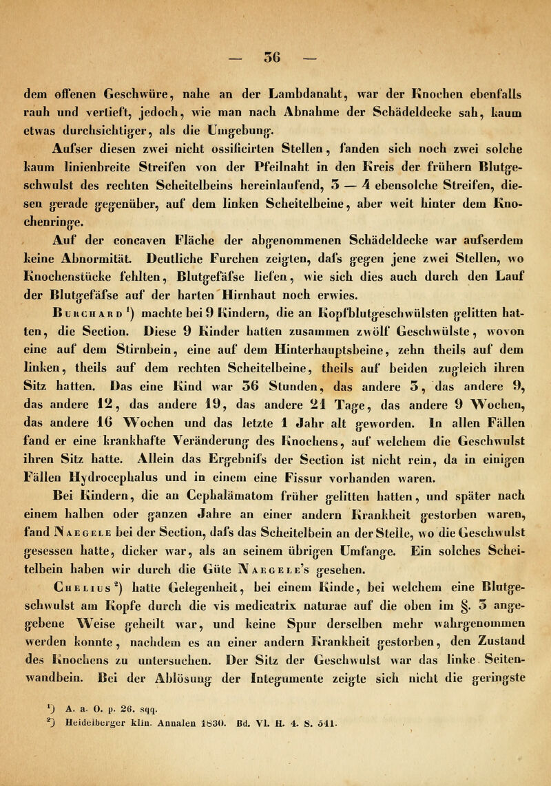 dem offenen Geschwüre, nahe an der Lambdanaht, war der Knochen ebenfalls rauh und vertieft, jedoch, wie man nach Abnahme der Schädeldecke sah, kaum etwas durchsichtig-er, als die Umg:ebung-. Aufser diesen zwei nicht ossificirten Stellen, fanden sich noch zwei solche kaum linienbreite Streifen von der Pfeilnaht in den Kreis der frühern Blutg-e- schwulst des rechten Scheitelbeins hereinlaufend, 5 — 4 ebensolche Streifen, die- sen g:erade g:eg:enüber, auf dem linken Scheitelbeine, aber weit hinter dem Kno- chenring:e. Auf der concaven Fläche der abg-enommenen Schädeldecke war aufserdem keine Abnormität. Deutliche Furchen zeigten, dafs gegen jene zwei Stellen, wo Knochenstücke fehlten, Blutg^efäfse liefen, wie sich dies auch durch den Lauf der Blutgefäfse auf der harten Hirnhaut noch erwies. BuitCHARD*) machte bei9 Kindern, die an Kopfblutg-eschwülsten gelitten hat- ten, die Section. Diese 9 Kinder hatten zusammen zwölf Geschwülste, wovon eine auf dem Stirnbein, eine auf dem Hinterhauptsbeine, zehn theils auf dem linken, theils auf dem rechten Scheitelbeine, theils auf beiden zugleich ihren Sitz hatten. Das eine Kind war 36 Stunden, das andere 3, das andere 9, das andere 12, das andere 19, das andere 21 Tage, das andere 9 Wochen, das andere 16 Wochen und das letzte 1 Jahr alt g-eworden. In allen Fällen fand er eine krankhafte Veränderung des Knochens, auf welchem die Geschwulst ihren Sitz hatte. Allein das Erg:ebnifs der Section ist nicht rein, da in einigen Fällen Hydrocephalus und in einem eine Fissur vorhanden waren. Bei Kindern, die an Cephalämatom früher g-elitteu hatten, und später nach einem halben oder ganzen Jahre an einer andern Krankheit gestorben waren, fand N REGELE bei der Section, dafs das Scheitelbein an der Stelle, wo die Geschwulst gesessen hatte, dicker war, als an seinem übrigen Umfange. Ein solches Schei- telbein haben wir durch die Güte IVaegele's gesehen. Chelius^) hatte Gelegenheit, bei einem Kinde, bei welchem eine Blutge- schwulst am Kopfe durch die vis medicatrix naturae auf die oben im §. 3 ange- gebene Weise geheilt war, und keine Spur derselben mehr wahrgenommen werden konnte , nachdem es an einer andern Krankheit gestorben, den Zustand des Knochens zu untersuchen. Der Sitz der Geschwulst war das linke Seiten- wandbein. Bei der Ablösung der Integumente zeigte sich nicht die geringste 0 A. a. O. p. 26. sqq. ^ Heideibeiger kliü. Anualen 1830. Bd. VI. H. 4. S. 541.