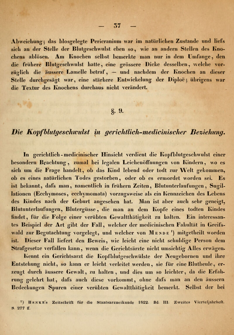 Abweichung 5 f^^s blosgelegte Pericraniiini war im natürliclien Zustande und liefs sieh an der Stelle der Blutgeschwulst eben so, wie an andern Stellen des Kno- chens ablösen. Am Knochen selbst bemerkte man nur in dem Lmlange, den die frühere Blutgeschwulst halte, eine g^rössere Diche desselben, welche vor- züplich die äussere Lamelle betraf, — und nachdem der Knochen an dieser Stelle durchgesägt war, eine stärkere Enlwickelung- der Diploej übrigens war die Textur des Knochens durchaus nicht verändert. §.9. Die KopfblutgescJiwulst in gerichtUch-medicinischer Beziehung, In gerichtlich-medicinischer Hinsicht verdient die Kopfblutgeschwulst einer besondern Beachtung, zumal bei legalen Leichenöffnung-en von Kindern, wo es sich um die Frage handelt, ob das Kind lebend oder todt zur Welt gekommen, ob es eines natürlichen Todes gestorben, oder ob es ermordet worden sei. Es ist bekannt, dafs man, namentlich in frühern Zeiten, Blutunterlaufungen, Sugil- lationen (Ecchymoses, ecchymomata) vorzug^sweise als ein Kennzeichen des Lebens des Kindes nach der Geburt angesehen hat. Man ist aber auch sehr geneigt, Blutunterlaufungen, Blutergüsse, die man an dem Kopfe eines todten Kindes findet, für die Folge einer verübten Gewaltthätigkeit zu halten. Ein interessan- tes Beispiel der Art g:ibt der Fall, welcher der medicinischen Fakultät in Greifs- wald zur Begutachtung vorgelegt, und welcher von Mende *) mitgetheilt worden ist. Dieser Fall liefert den Beweis, wie leicht eine nicht schuldige Person dem Strafgesetze verfallen kann, wenn die Gerichtsärzte nicht umsichtig Alles erwägen. Kennt ein Gerichtsarzt die Kopfblutgeschwülste der ]\eugebornen und ihre Entstehung nicht, so kann er leicht verleitet werden, sie für eine Blutbeule, er- zeugt durch äussere Gewalt, zu halten, und dies um so leichter, da die Erfah- rung gelehrt hat, dafs auch diese vorkommt, ohne dafs man an den äussern Bedeckungen Spuren einer verübten Gewaltthätigkeit bemerkt. Selbst der bei ^) Hknke's Zeitschrift für die Staatsarzneikunde 1823. Bd. III. Zweites Vierteljahrlieft. S. 877 fif.