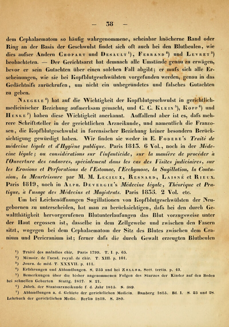 dem Cephalaematom so häufig: wahrg-enommene, scheinbar hnöcherne Rand oder Ring' an der Basis der Geschwulst findet sich oft auch bei den Blutbeulen, wie dies aufser Andern Chopart und Desault*), Ferrand*) und Levret^) beobachteten. — Der Gerichtsarzt hat demnach alle Umstände g-enau zu erwägen, bevor er sein Gutachten über einen solchen Fall abg:ibt5 er mufs sich alle Er- scheinungen, wie sie bei Kopfblutg-eschwülsten vorg'cfunden werden, g-enau in das Gedächtnifs zurückrufen, um nicht ein unbegründetes und falsches Gutachten zu g:eben. Naegele*) hat auf die Wichtig^heit der Kopfblutg-eschwulst in g-erichtlich- medicinischer Beziehung- aufmerltsam g-emacht, und C. C. Klein ^), Kopp^) und H EIV R e '^j haben diese Wichtig-keit anerkannt. Auffallend aber ist es, dafs meh- rere Schriftsteller in der g-erichtlichen Arzneikunde, und namentlich die Franzo- sen, die Kopfblutg-eschwulst in forensischer Beziehung- keiner besondern Berück- sichtigung- gewürdig^t haben. Wir finden sie weder in E. F o d e r e 's Traue de medecine legale et iVHygiene publique. Paris 1815. 6 Vol., noch in der Mede- eine legale^ ou considerations sur Finfanticide, sur la maniere de proceder a VOuvertüre des cadavres, specialement dans les cas des Visites judiciaires, sur les Erosions et Perforations de tEstomac, VEcchymose, la Sugillation, la Contu- sion, la Meurtrissure par M. M. Lecieux, Resnard, Laisne et Rieux. Paris 1819, noch in Alph. Devergie's Medecine legale, Theorique et Pra- tique, a Vusage des Medecins et Magistrats. Paris 1855. 2 Vol. etc. Um bei Leichenöffnung-en Sug^illationen von Kopfblutg-eschwülsten der Neu- g-ebornen zu unterscheiden, hat man zu berücksichtig-en, dafs bei den durch Ge- waltthätigkeit hervorg-erufenen Blutunterlaufung:en das Blut vorzug-sweise unter der Haut ergossen ist, dasselbe in dem Zellg-ewebe und zwischen den Fasern sitzt, wog-eg-en bei dem Cephalaematom der Sitz des Blutes zwischen dem Cra- nium und Pericranium ist 5 ferner dafs die durch Gewalt erzeug^ten Blutbeulen *} Tratte des maladies chir, Paris 1799. T, I. p. 65. ^) Memoir. de l'acad. royal. de chir. T. XIII. p. 101. ä) Journ. de med. T. XXXVII. p, 411. *) Erfahrungen und Abhandlungen. S. 3.53 und bei Zell er. Sect. terüa. p. 43, 5) Bemerkungen über die bisher angenommenen Folgen des Sturzes der Kinder auf den Boden bei schnellen Geburten. Stuttg. 1817. S- 31. ^) Jahrb. der Sfaatsarzneikunde f. d. Jahr 1815. S. 389. ') Abhandlungen a. d. Gebiete der gerichtlichen Medicin. Bamberg 1815. Bd. I. S- 25 und 28. Lehrbuch der gerichtlichen Medio. Berlin 1819, S. 389.