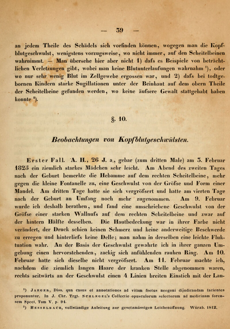 an jedem Tlieile des Schädels sieh vorfinden können, wog-ejjen man die Kopf- blutjjeschwulst, wenig-stens vorzugsweise, wo nicht immer, auf den Scheitelbeinen wahrnimmt. — Man übersehe hier aber nicht 1) dafs es Beispiele von beträcht- lichen Verletzung-en g'ibt, wobei man keine Blutunterlaufunjyen wahrnahm '), oder wo nur sehr wenig' Blut im Zellgewebe erg-ossen war, und 2) dafs bei todtge- bornen Kindern starke Sugillationen unter der Beinhaut auf dem obern Theile der Scheitelbeine g-efunden werden, wo keine äufsere Gewalt stattg^ehabt haben konnte *). 10. Beobachtungen von Kopfblutgeschwülsten. Erster Fall. A. H., 26 J. a., g^ebar (zum dritten Male) am 5. Februar 1825 ein ziemlich starkes Mädchen sehr leicht. Am Abend des zweiten Tages nach der Geburt bemerkte die Hebamme auf dem rechten Scheitelbeine, mehr g'Cgen die kleine Fontanelle zu, eine Geschwulst von der Gröfse und Form einer Mandel. Am dritten Tage hatte sie sich vergröfsert und hatte am vierten Tage nach der Geburt an Umfang noch mehr zugenommen. Am 9. Februar wurde ich deshalb berathen, und fand eine umschriebene Geschwulst von der Gröfse einer starken Wallnufs auf dem rechten Scheitelbeine und zwar auf der hintern Hälfte desselben. Die Hautbedeckung war in ihrer Farbe nicht verändert, der Druck schien keinen Schmerz und keine anderweitige Beschwerde zu erregen und hinterliefs keine Delle 5 man nahm in derselben eine leichte Fluk- tuation wahr. An der Basis der Geschwulst gewahrte ich in ihrer ganzen Um- gebung einen hervorstehenden, zackig sich anfühlenden rauhen Ring. Am 10. Februar hatte sich dieselbe nicht vergröfsert. Am 11. Februar machte ich, nachdem die ziemlich langen Haare der kranken Stelle abgenommen waren, rechts seitwärts an der Geschwulst einen 4 Linien breiten Einstich mit der Lan- *) Jaegeb, Diss. qua casus et annotatiooes ad vitam foetus neogoni dijudicaudam facientes proponuntur. In J. Chr. Trgt. SCHiiRGEL's Collectio opusculorum selcctorum ad medicinam foren- sem Spect. Tom V. p. 94. ^3 HessriiBACh, voUatändige Anleitung zur gesetzmässigen Leichenöffnung. Würzb. 1812.