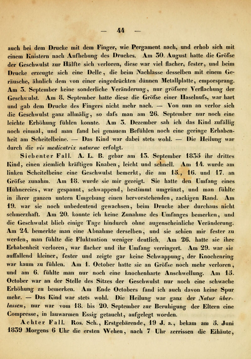 auch bei dem Drucke mit dem Finger, wie Perg^ament nach, und erhob sich mit einem Knistern nach Aufhebung: des Druches. Am 50. August hatte die Gröfse der Geschwulst zur Hälfte sich verloren, diese war viel flacher, fester, und beim Drucke erzeugte sich eine Delle, die beim Nachlasse desselben mit einem Ge- räusche, ähnlich dem von einer eingedrückten dünnen Metallplatte, emporsprang. Am 5. September keine sonderliche Veränderung, nur gröfsere Verflachung der Geschwulst. Am 8. September hatte diese die Gröfse einer Haselnufs, war hart und gab dem Drucke des Fingers nicht mehr nach. — Von nun an verlor sich die Geschwulst ganz allmälig, so dafs man am 26. September nur noch eine leichte Erhöhung fühlen konnte. Am 3. Dezember sah ich das Kind zufällig noch einmal, und man fand bei genauem Befühlen noch eine geringe Erhaben- heit am Scheitelbeine. — Das Kind war dabei stets \yohl. — Die Heilung war durch die vis medicatrix naturae erfolgt. Siebenter Fall. A. L. B. gebar am 15. September I85ä ihr drittes Kind, einen ziemlich kräftigen Knaben, leicht und schnell. Am 14. wurde am linken Scheitelbeine eine Geschwulst bemerkt, die am 13., 16. und 17. an Gröfse zunahm. Am 18. wurde sie mir gezeigt. Sie hatte den Umfang eines Hühnereies, war gespannt, schwappend, bestimmt umgränzt, und man fühlte in ihrer ganzen untern Umgebung einen hervorstehenden, zackigen Rand. Am 19. war sie noch unbedeutend gewachsen, beim Drucke aber durchaus nicht schmerzhaft. Am 20. konnte ich keine Zunahme des Umfanges bemerken, und die Geschwulst blieb einige Tage hindurch ohne augenscheinliche Veränderung. Am 24. bemerkte man eine Abnahme derselben, und sie schien mir fester zu werden, man fühlte die Fluktuation weniger deutlich. Am 26. hatte sie ihre Erhabenheit verloren, war flacher und ihr Umfang verringert Am 29. war sie aufTallend kleiner, fester und zeigte gar keine Schwappung, der Knochenring war kaum zu fühlen. Am 1. October hatte sie an Gröfse noch mehr verloren, und am 6. fühlte man nur noch eine knochenharte Anschwellung:. Am 13. October war an der Stelle des Sitzes der Geschwulst nur noch eine schwache Erhöhung zu bemerken. Am Ende Octobers fand ich auch davon keine Spur mehr. — Das Kind war stets wohl. Die Heilung- war ganz der Natur über- lassen, nur war vom 18. bis 20. September zur Beruhigung der Eltern eine Compresse, in lauwarmen Essig getaucht, aufgelegt worden. Achter Fall. Ros. Seh., Erstgebärende, 19 J. a., bekam am 3. Juni 1859 Morgens 6 Uhr die ersten Wehen, nach 7 Uhr zerrissen die Eihäute,