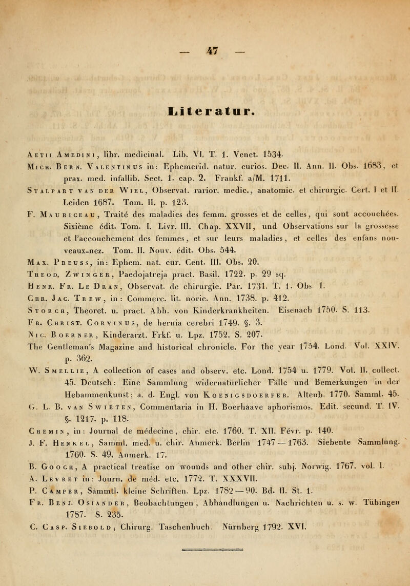 jLiteratur. Aetii Amedini, llbr, meclicinal. Lib. VI. T. 1. Venet. 1534- Mich. Bern. Valentin us in: Ephemerltl. natui-. curios. Dec II. Ann. II. Obs. 1683, et prax. med. infallib. Sect. 1. cap. 2. Frankf. a/M. 1711. Stalpart van der Wiel, Observat. rarior. media., anatomic. et cbirurgic. Gert. I et II. Leiden 1687. Tom. II. p. 123. F. Mauriceau, Traite des maladies des femm. grosses et de Celles, qui sont accouchees. Sixieine edit. Tom. I. Livr. III. Chap. XXVII, und Observations sur la grossesse et l'accouchennent des femmes, et sur leurs maladies, et Celles des enfans nou- veaux-nez. Tom. II. JNouv. edit. Obs. 544. Max. Preuss, in: Ephem. nat. cur. Cent. III. Obs. 20. Theod. Zwinger, Paedojatreja pract. Basil. 1722. p. 29 sq. Henr. Fr. Le Dran, Observat. de cbirurgie. Par. 1731. T. 1. Obs 1. Chr. Jac. Trew, in: Commerc. lit. noric Ann. 1738. p. 412. Storch, Tbeoret. u. pract. Abb. von Rinderkranklieiten. Eisenacb 1750. S. 113. Fr. Christ. Corvinus, de hernia cerebri 1749. §. 3. jNic. Boerner, Kinderarzt. Frkf. u. Lpz. 1752. S. 207. Tbe Gentleman's Magazine and bistorical chronicle. For the year 1754. Lond. Vol. XXIV. p. 362. W. Smellie, A coUection of cases and observ. etc. Lond. 1754 u. l779. Vol. II. collect. 45. Deutsch: Eine Sammlung widernatürlicher Fälle und Bemerkungen in der Hebammenkunst; a. d. Engl, von Koenigsdoerfer, Altenb- 1770. Samml. 45. (t. L. B. van Swieten, Commentaria in H. Boei'haave aphorismos. Edit. secund. T. IV. §. 1217. p. 118. C H e M i N , in: Journal de medecine , chir. etc. 1760. T. XII. Fevr. p. 140. J. F. Henkel, Samml. med. u. chir. Anmerk. Berlin 1747 —1763. Siebente Sammlung. 1760. S. 49. Anmerk. 17. B. GooGH, A practical treatise on wounds and other chir. subj. Norwig. 1767. vol. I. A. Levret in: Journ. de med. etc, 1772. T. XXXVIl. P. Camper, Sämmtl. kleine Scbriften. Lpz. 1782 — 90. Bd. II. St. 1. ¥ R. Benj. Osiander, Beobachtungen, Abhandlungen u. Nachrichten u. s. w. Tübingen 1787. S. 235. C. Casp. Sieboldj Chirurg. Taschenbuch. Nürnberg 1792. XVI.