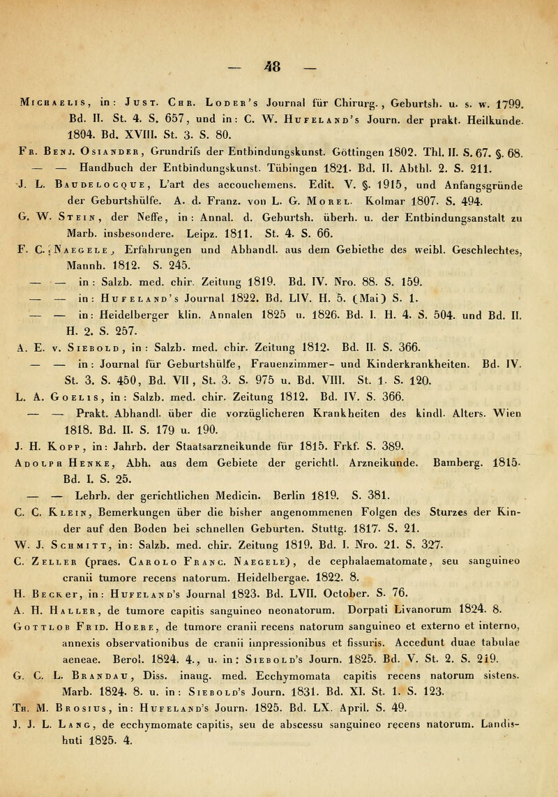 Michaelis, in: Just. Che. Lodee's Journal für Chirurg., Geburtsb. u. s. w. 1799. Bd. II. St. 4. S. 657, und in: C. W. Hufeland's Journ. der prakt. Heilkunde. 1804. Bd. XVIII. St. 3. S. 80. Fb. Benj. Osiandeb, Grundrlfs der Entbindungskunst. Göttingen 1802. Tbl. II. S. 67. §.68. — — Handbuch der Entbindungskunst. Tübingen 1821- Bd. II. Abthl. 2. S. 211. -J. L. Baubelocque, L'art des accouchemens. Edit. V. §. 1915, und Anfangsgründe der Gebnrtshülfe. A. d. Franz. von L. G. Morel. Rolmar 1807. S. 494. G. W. Stein, der Neffe, in: Annal. d. Geburtsb. überb. u. der Entbindungsanstalt zu Marb. insbesondere. Leipz. 1811. St. 4. S. 66. F. C. JNaegele^ Erfahrungen und Abhandl. aus dem Gebiethe des weibl. Geschlechtes, Mannh. 1812. S. 245. — — in: Salzb. med. chir. Zeitung 1819. Bd. IV. Nro. 88. S. 159. — — in: Hufeland's Journal 1822. Bd. LIV. H. 5. (Mai) S. 1. — — in: Heidelberger klin. Annalen 1825 u. 1826. Bd. I. H. 4. S. 504. und Bd. II, H. 2. S. 257. A. E. V. SiEBOLD, in: Salzb. med. chir. Zeitung 1812. Bd. II. S. 366. — — in: Journal für Geburtsbülfe, Frauenzimmer- und Kinderkrankheiten. Bd. IV. St. 3. S. 450, Bd. VII, St. 3. S. 975 u. Bd. VIII. St. 1. S. 120. L. A. GoELis, in: Salzb. med. chir. Zeitung 1812. Bd. IV. S. 366. — — Prakt. Abhandl. über die vorzüglicheren Krankheiten des kindl. Alters. Wien 1818. Bd. IL S. 179 u. 190. J. H. Kopp, in: Jahrb. der Staatsarzneikunde für 18l5. Frkf. S. 389. Adolph Henke, Abh. aus dem Gebiete der gerichtl. Arzneikunde. Bamberg. 1815. Bd. I. S. 25. — — Lehrb. der gerichtlichen Medicin. Berlin 1819. S. 381. C. C. Klein, Bemerkungen über die bisher angenommenen Folgen des Sturzes der Kin- der auf den Boden bei schnellen Geburten. Stuttg. 1817- S. 21. W. J. Schmitt, in: Salzb. med. chir. Zeitung 1819. Bd. I. Nro. 21. S. 327. C. ZelleB (praes. Carolo Fbanc. Naegele), de cepbalaematomate, seu sanguineo cranii tumore recens natorum. Heidelbergae. 1822. 8. H. Beck er, in: Hufeland's Journal 1823. Bd. LVII. October. S. 76. A. H. Haller, de tumore capitis sanguineo neonatorum. Dorpati Livanorum 1824. 8. Gottlob Fbid. Hoere, de tumore cranii recens natorum sanguineo et externo et interno, annexis observationibus de cranii impressionlbus et fissuris. Accedunt duae tabulae aeneae. Berol. 1824. 4., u. in: Siebold's Journ. 1825. Bd. V. St. 2. S. 219. G. C. L. Bbandau, Diss. inaug. med. Ecchymomata capitis recens natorum sistens. Marb. 1824. 8. u. in: Siebold's Journ. 1831. Bd. XI. St. 1. S. 123. Th. M. Bbosius, in: Hufeland's Journ. 1825. Bd. LX. April. S. 49. J. J. L. Lang, de ecchymomate capitis, seu de abscessu sanguineo recens natorum. Landis- buti 1825. 4.