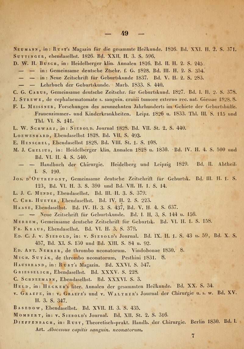 Neumann, in: Rust's Magazin für die gesammte Heilkunde. 1826. Bd. XXI. H. 2. S. 371. SuTTiNGER, ebendaselbst. 1826. Bd. XXII. H. 3. S. 596. D. W. H. Busch, in: Heidelberger klin. Annalen 1826. Bd. II. H. 2. S. 245- — — in: Gemeinsame deutsche Ztscbr. f. G. 1828. Bd. III. H. 2. S. 354.' — — in : Neue Zeitschrift für Geburtskunde 1837. Bd. V. H. 2. S. 283. — — Lehrbuch der Geburtskunde. Marb. 1833. S. 440. C. G. Ca BUS, Gemeinsame deutsche Zeitschr. für Geburtskund. 1827. Bd. 1. H. 2- S. 378. J. Strewe, de cephalaematomate s. sanguin, cranii tumore externo rec. nat. Giessae 1828.8. F. L. Meissner, Forschungen des neunzehnten Jahrhunderts im Gebiete der Geburtshülfe. Frauenzimmer- und Kinderkrankheiten, Leipz. 1826 u. 1833. Tbl. III. S. 115 und Tbl. VI. S. 141. L. W. Schwarz, in: Siebold. Journal 1828. Bd. VII. St. 2. S. 440. Loewenhard, Ebendaselbst 1828. Bd. VII. S. 493- E. Henschel, Ebendaselbst 1828. Bd. VIII. St. 1. S. 108. M. J. Chelius, in: Heidelberger klin, Annalen 1828 u. 1830. Bd. IV. H. 4. S. 500 und Bd. VI. H. 4. S. 540. — — Handbuch der Chirurgie. Heidelberg und Leipzig 1829. Bd. II. Abtheil. L S. 190. Jos. d'Outrepont, Gemeinsame deutsche Zeitschrift für Geburtsk. Bd. III. H. 1. S. 123, Bd. VI. H. 3. S. 390 und Bd. VII. H. 1. S. 14. L. J. C. Mende, Ebendaselbst. Bd. IIL H. 3. S. 379. C. Chr. Hueter, Ebendaselbst. Bd. IV. H. 2. S. 223. Haase, Ebendaselbst. Bd. IV. H. 3. S. 437, Bd. V. H. 4. S. 637. — — Neue Zeitschrift für Geburtskunde. Bd. I. H. 3. S. 144 u. 156. M er rem, Gemeinsame deutsche Zeitschrift für Geburtsk. Bd. VI. H. !• S. 158. Fb. Kraus, Ebendaselbst. Bd. VL H. 3. S. 379. Ed. C. J. t. Siebold, in: y. Siebold's Journal. Bd. IX. H. 1. S. 43 u. 59, Bd. X. S. 457, Bd. XI. S. 130 und Bd. XIII. S. 84 u. 92. Ed.- Ant. Nehrer, de thrombo neonatorum. Vindobonae 1830. 8. Mich. Sutak, de thrombo neonatorum» Pesthini 1831. 8. Hausbrand, in: E. u s t^s Magazin. Bd. XXVI. S. 547. Griesselich, Ebendaselbst. Bd. XXXV. S. 228. C. Schneemann, Ebendaselbst. Bd. XXXVL S. 3. Held, in: Hecker's liter. Annalen der gesammten Heilkunde. Bd. XX. S. 34. V. Graefe, in: v. Graefe's und v. Walther's Journal der Chirurgie u. s. w. Bd. XV. H. 3. S. 347. Basedow, Ebendaselbst. Bd. XVIL H. 3. S. 435. MoMBERT, in: T. Siebold's Journal. Bd. XII. St. 2. S. 3l6. Dieffenbach, in: Rust, Theoretisch-prakt. Handb. der Chirurgie. Berlin 1830. Bd. h Art. Abscessus capitis sanguin. neonatorum* 7