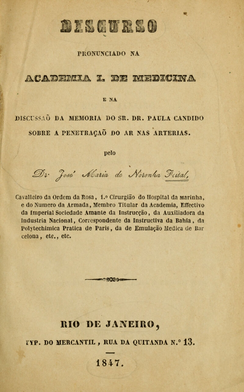 PRONUNCIADO NA M.CMMmwsM, Ia mm mMmivimik E NA DISCUSSÃO DA MEMORIA DO SR. DR. PAULA CÂNDIDO SOBRE A PENETRAÇÃO DO AR NAS ARTÉRIAS. pelo Cavallciro da Ordem da Rosa, l.o Cirurgião do Hospital da Marinha, e do Numero da Armada, Membro Titular da Academia, Effectivo da imperial Sociedade Amante da Instrucção, da Auxiliadora da Industria Nacional, Correspondente da Instructlva da Bahia, da Polytechimica Pratica de Paris, da de Emulação Medica cie Bar celona, ete., etc. mo DE JANEIRO^ ryp. DO MERCANTIL , RUA DA QUITANDA N/ 13. 1847.