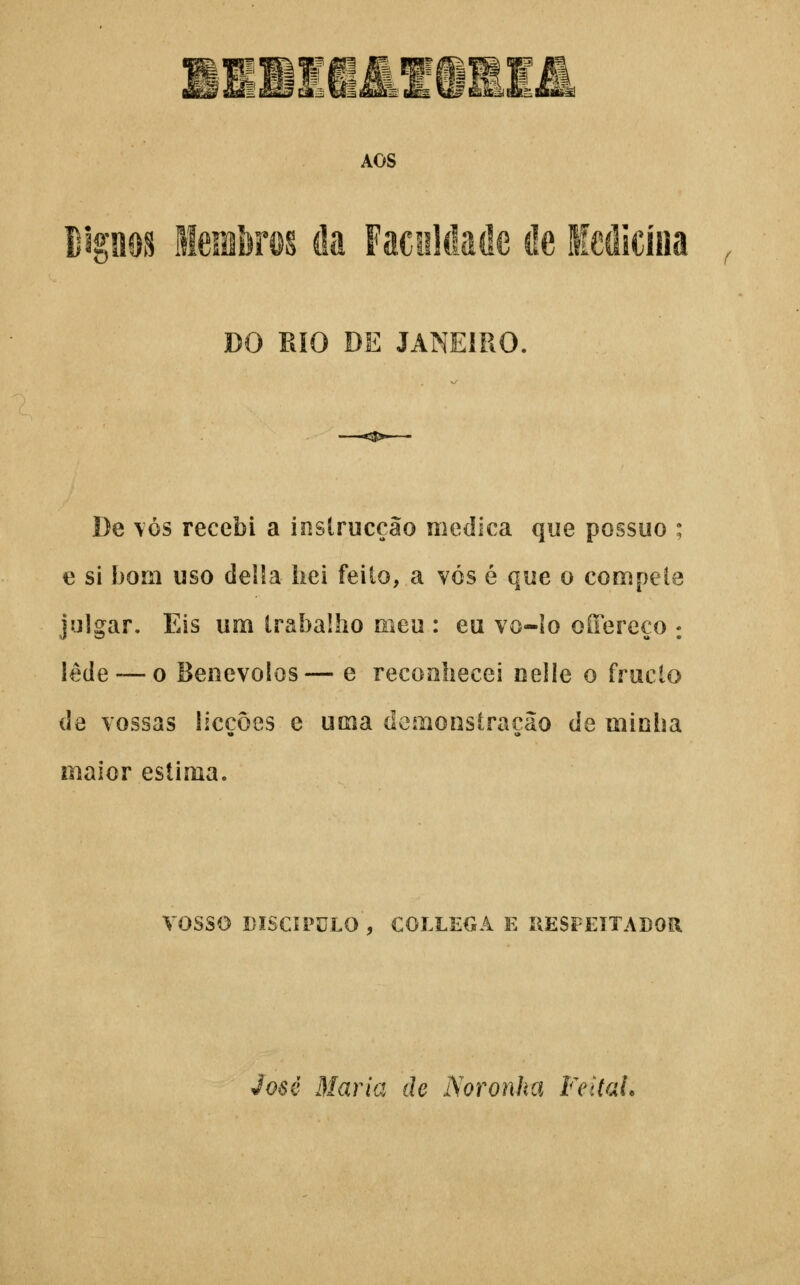 AOS ¥mm Steferos cia FaciiUlaôe cie ledicííia DO RIO DE JANEIRO, De \ós recebi a inslrucção medica que possuo ; e si bom uso delSa hei feito, a vós é que o compele julgar. Eis um trabalho meu : eu vo-lo oíTereço : lede — o Benévolos— e reconhecei nelle o fruclo de vossas licçôes e uma demonstração de minha maior estima. vosso DISCÍPULO , COLLEGA E ÍIESPEÍTADOR José Maria de Noronha Feital.