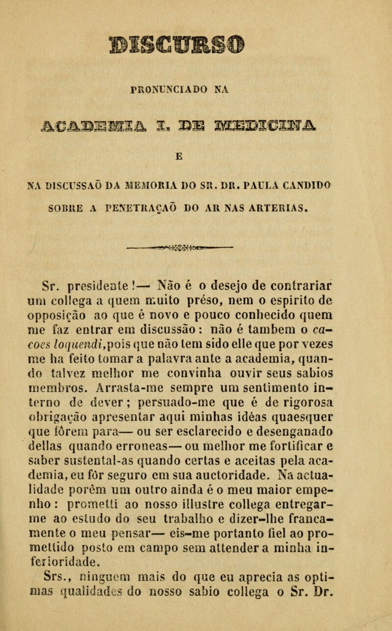 PRONUNCIADO NA £ NA DISCUSSÃO DA MEMORIA DO SR. DR. PAULA CÂNDIDO SOBRE A PENETRAÇÃO DO AR NAS ARTÉRIAS. ^■^.gy^g.ggi^oaaw Sr. presideoie !— Não é o desejo de contrariar um collega a quem a;uito preso, nem o espirito de opposiçao ao que é novo e pouco conhecido quem me faz entrar em discussão: nào é também o ca- €oeB loquendi,pois que não tem sido elle que por vezes me ha feito tomar a palavra ante a academia, quan- do talvez melhor me convinha ouvir seus sábios membros. Arrasta-me sempre um sentimento in- terno de dever; persuado-me que é de rigorosa obrigação apresentar aqui minhas idéas quaesquer que forem para— ou ser esclarecido e desenganado delias quando erróneas— ou melhor me fortificar e saber sustental-as quando certas e aceitas pela aca- demia, eu for seguro cm sua auctoridade. Nâ actua- lidade porém um outro ainda é o meu maior empe- nho : prometti ao nosso illustre collega entregar- me ao estudo do seu trabalho e dizer-lhe franca- mente o meu pensar— eis-me portanto fiel ao pro- mettido posto em campo sem attender a minha in- ferioridade. Srs., ninguém mais do que eu aprecia as ópti- mas qualidades do nosso sábio collega o Sr. Dr.