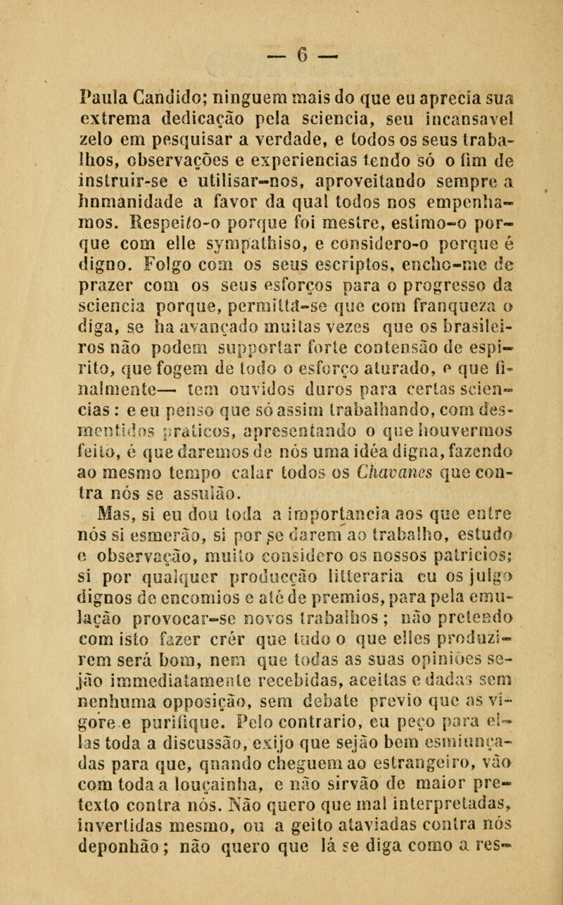 Paula Cândido; ninguém mais do que eu aprecia sua extrema dedicação pela sciencia, seu incansável zelo em pesquisar a verdade, e todos os seus traba- lhos, observações e experiências lendo só o fim de instruir-se e utilisar-nos, aproveitando sempre a hnmanidade a favor da qual todos nos empenha- mos. Respei^o-o porque foi mestre, estimo-o por- que com elle sympathiso, e coiisidero-o porque é digno. Folgo com os seus escriptos, encho-me de prazer com os seus esforços para o progresso da sciencia porque, permiltd-se que com franqueza o diga, se ha avançado muitas vezes que os brasilei- ros não podem supporíar forte cooteosão de espi- rito, que fogem de todo o esforço aturado, o que fi- nalmeote— tem ouvidos duros para certas scien- cias : e eu penso qoe só assim trabalhando, com des- mentidos práticos, apresentando o que houvermos feito, é que daremos de nós uma idéadigtia, fazendo ao mesmo tempo calar todos os Chavanes que con- tra nós se assulão. Mas, si eu dou toda a importância aos que entre nós si esmerão, si por ^e darem ao trabalho, estudo e observação, muito considero os nossos patricios; si por qualquer producção íitleraria eu os julgo dignos de encómios e até de prémios, para pela emu- lação provocar-se novos trabalhos ; não pretCL^do com isto fazer crer que tudo o que elles produzi- rem será bom, nem que todas as suas opiniões se- jão immediatamejite recebidas, aceitas e dadas sem nenhuma opposição, sem debate prévio que as vi- gore e purifique. Pelo contrario, eu peco para ci- las toda a discussão, exijo que sejão bem esmiuoça- das para que, quando cheguem ao estrangeiro, vão com toda a louçainha, e não sirvão de maior pre- texto contra nós. Não quero que ma! interpretadas, invertidas mesmo, ou a geito ataviadas contra nós deponhão; não quero que lá se diga como a res~