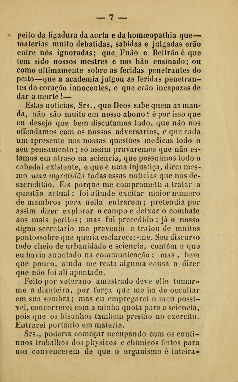 peito da ligadura da aorta e dahomo^opathia que— matérias muito debatidas, sabidas e julgadas erão entre nós ignoradas; que Fuão e Beltrão é que tem sido nossos mestres e nos hão ensinado; ou como ultimamente sobre as feridas penetrantes do peito—que a academia julgou as feridas penetran- tes do coração innocentes, e que erào incapazes de dar a morte!— Estas noticias, Srs., que Deos sabe quem as man- da, não são muito em nosso abono t e por isso que eu desejo que bem discutamos tudo, que não nos offendamos com os nossos adversários, e que cada um apresente nas nossas questões medicas todo o seu pensamento; só assim provaremos que não es- tamos em atraso na scieacia, que possuímos todo o cabedal existente, e que é uma injustiça, direi mes- mo uma ingratidão todas essas noticias que nos de- sacreditão. E^s porque me compromelti a tratar a questão actual: foi aíimde excitar maior numero de membros para nella entrarem; pretendia por assim dizer explorar o campo e deixar o combate aos mais peritos; mas fui precedido ; já o nosso digno secretario me prevenio e tratou de muitos pontossobreque queria esciarecer-me. Seu discurso todo cheio de urbanidade e sciencia, contem o que eu havia annotado oa commuoicação ; mas , bem que pouco, ainda me resta alguma cousa a dizer que não foi ali apontado. Feito por veterano amestrado deve eiie tomar- me a dianteira, por força que me ha de occolíar em sua sombra; mas eu empregarei o meu possí- vel, concorrerei com a minha quota para a sciencia, pois que os bisonhos também prestáo oo exercito. Entrarei portanto em matéria. Srs., poderia começar occupando com os contí- nuos trabalhos dos physicos e chimicos feitos para nos convencerem de que o organismo é inteira-