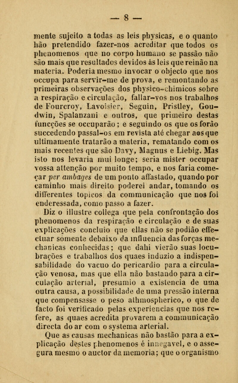 Biente sujeito a todas as leis pbysicas, e o quanto hão pretendido fazer-nos acreditar que todos os phenomenos que no corpo humano se passão não são mais que resultados devidos ás leis que reinão na matéria. Poderia mesmo invocar o objecto que nos occupa para servir-me de prova, e remontando as primeiras observações dos physico-chimicos sobre a respiração e circulação, failar-vos nos trabalhos de Fourcroy, Lavoisier, Seguin, Pristley, Gou- dwin, Spalanzani e outros, que primeiro destas iuncções se occuparão; e seguindo os que os forào succedendo passal-os em revista até chegar a©sque ultimamente tratarão a matéria, rematando comos mais recentes que são Davy, Magnus e Liebig. Mas isto nos levaria mui longe; seria mister occupar vossa attenção por muito tempo, e nos faria come- çar per ambagcs de um ponto aíTastado, quando por caminho mais direito poderei andar, tomando os diíTerentes tópicos da communicação que nos foi enderessada, como passo a fazer. Diz o illustre collega que pela confrontação dos phenomenos da respiração e circulação e de suas explicações concluio que ellas não se podião efTe- ctuar somente debaixo da influencia das forças nie- chanicas conhecidas; que dahi vierão suas locu- brações e trabalhos dos quaes indozio a indispen- sabilidade do vácuo do pericárdio para a circula- ção venosa, mas que ella não bastando para a cir- culação arlersal, presumio a existência de uma outra causa, a possibilidade de uma pressão interna que compensasse o peso athmospherico, o que de facto foi verificado pelas experiências que nos re- fere, as quaes acredita provarem a communicação directa doar com osystema arterial. Que as causas mechanicas não bastão para a ex- plicação destes phenomenos é innegavel, e o asse- gura mesmo o auctor da memoria; que o organismo