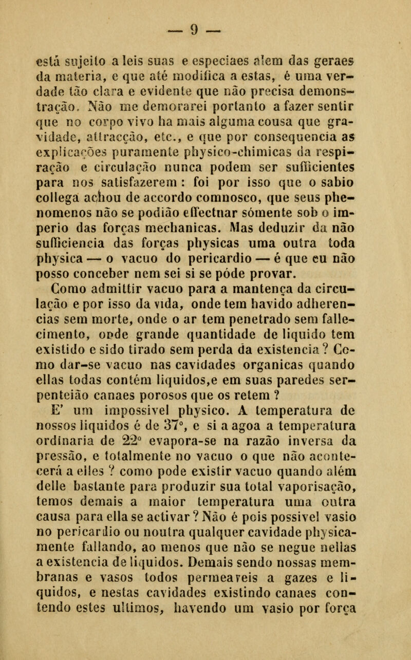 está sujeito a leis suas e especiaes alem das geraes (la matéria, c que até modifica a estas, é uma ver- dade tão clara e evidente que não precisa demons- tração. Não me demorarei portanto a fazer sentir que no corpo vivo ha mais alguma cousa que gra- vidade, attracção, etc, e que por consequência as expiicações puramente physico-ehimicas da respi- ração e circulação nunca podem ser suíikientes para nos satisfazerem : foi por isso que o sábio collega achou de accordo comnosco, que seus phe- nomenos não se podião eíTectnar somente sob o im- pério das forças mechanicas. Mas deduzir da não suíliciencia das forças physicas uma outra toda physica — o vácuo do pericárdio — é que cu não posso conceber nem sei si se pôde provar. Como admittir vácuo para a mantença da circu- lação e por isso da vida, onde tem havido adheren- cias sem morte, onde o ar tem penetrado sem falle- cimento, oí?de grande quantidade de liquido tem existido e sido tirado sem perda da existência? Co- mo dar-se vácuo nas cavidades orgânicas quando ellas todas contém liquidos,e em suas paredes ser- penteião canaes porosos que os retém ? E' um impossível physico. A temperatura de nossos líquidos é de 37°, e si aagoa a temperatura ordinária de 22° evapora-se na razão inversa da pressão, e totalmente no vácuo o que não aconte- cerá a elles ? como pode existir vácuo quando além delle bastante para produzir sua total vaporisação, temos demais a maior temperatura uma outra causa para ella se activar ? Não é pois possível vasio no pericárdio ou noutra qualquer cavidade physica- mente fallando, ao menos que não se negue nelias a existência de líquidos. Demais sendo nossas mem- branas e vasos todos permeareis a gazes e li- quidos, e nestas cavidades existindo canaes con- tendo estes últimos, havendo um vasio por força