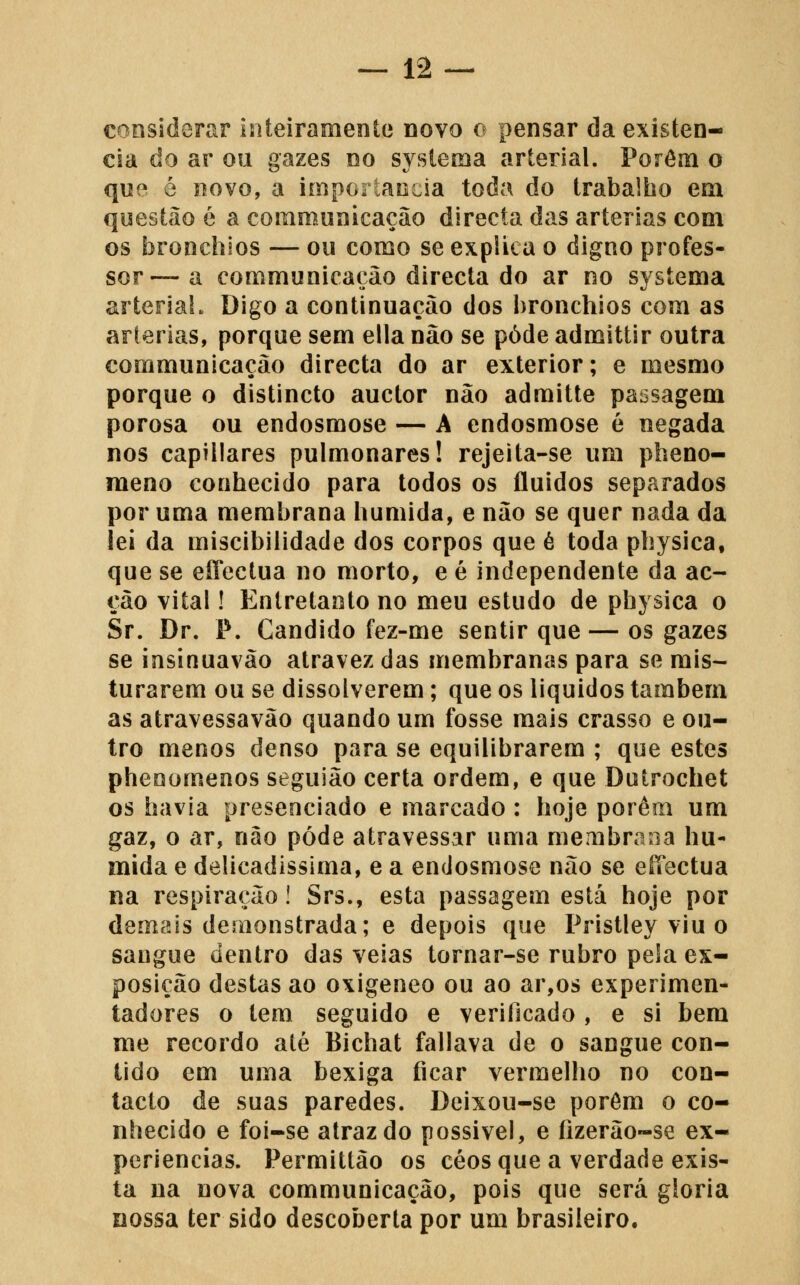 considerar inteiramente novo o pensar da existên- cia do ar ou gazes no sysíema arterial. Porém o que é novo, a importância toda do trabalho em questão é a comrounicação directa das artérias com os bronchios — ou como se explica o digno profes- sor—-a communicaçâo directa do ar no systema arteriaL Digo a continuação dos bronchios com as artérias, porque sem ella não se pôde admittir outra communicaçâo directa do ar exterior; e mesmo porque o distincto auctor não admitte passagem porosa ou endosmose — A endosmose é negada nos capillares pulmonares! rejeita-se um pheno- meno conhecido para todos os fluidos separados por uma membrana húmida, e não se quer nada da iei da miscibilidade dos corpos que é toda physica, que se efl^eclua no morto, e é independente da ac- ção vital! Entretanto no meu estudo de physica o Sr. Dr. P. Cândido fez-me sentir que — os gazes se insinuavão atravez das membranas para se mis- turarem ou se dissolverem; que os liquidos também as atravessavão quando um fosse mais crasso e ou- tro menos denso para se equilibrarem ; que estes phenomenos seguião certa ordem, e que Dutrochet os havia presenciado e marcado : hoje porém um gaz, o ar, não pôde atravessar uma membrana hú- mida e delicadíssima, e a endosmose não se effectua na respiração! Srs., esta passagem está hoje por deínais demonstrada; e depois que Pristley viu o sangue dentro das veias tornar-se rubro pela ex- posição destas ao oxigeneo ou ao ar,os experimen- tadores o tem seguido e verificado , e si bem me recordo até Bichat fallava de o sangue con- tido em uma bexiga ficar vermelho no con- tacto de suas paredes. Deixou-se porém o co- nhecido e foi-se atrazdo possível, e fizerão~se ex- periências. Permittão os céos que a verdade exis- ta na nova communicaçâo, pois que será gloria nossa ter sido descoberta por um brasileiro.