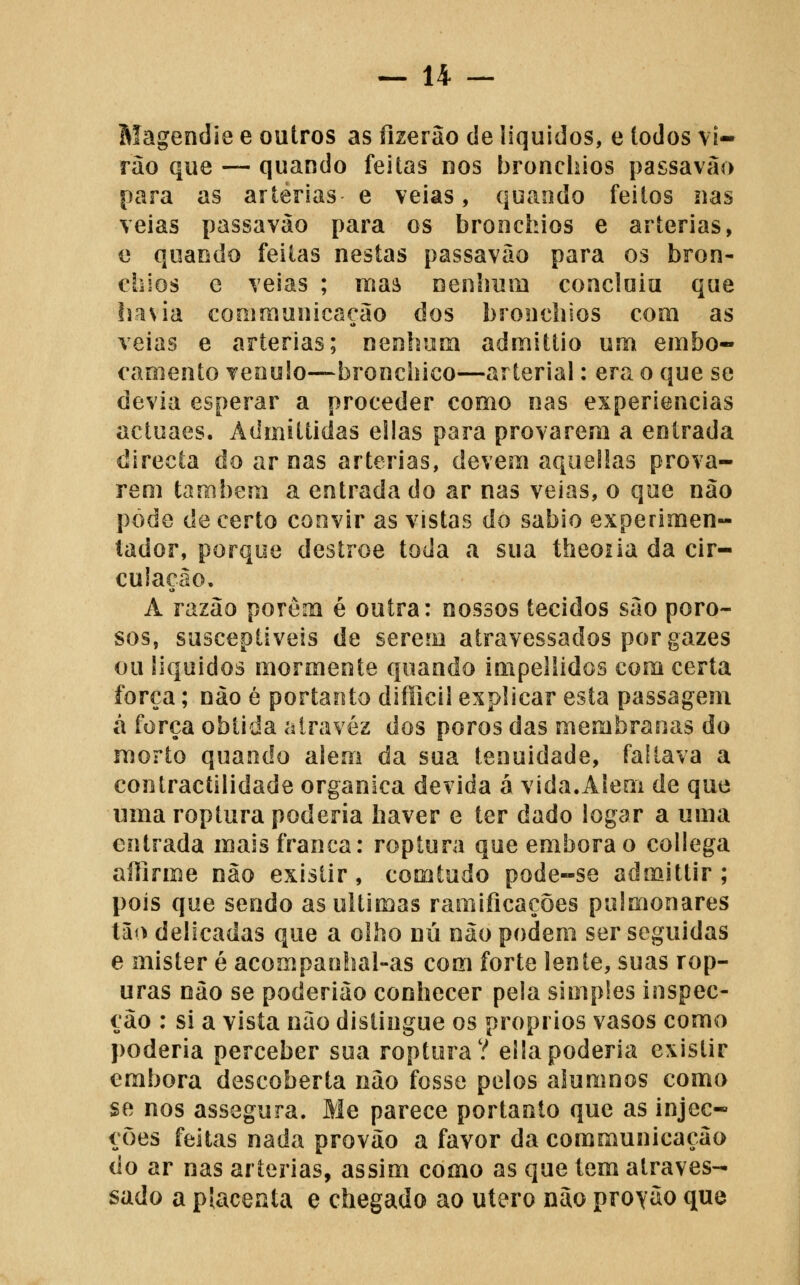 Magendie e outros as fizerao de líquidos, e todos vi- rão que — quando feitas nos bronchios passavão para as artérias e veias, quaodo feitos nas veias passavào para os bronchios e artérias, e quando feitas nestas passavão para os bron- chios e veias ; maâ nenlmm concluiu que liasia communicaeão dos bronchios com as veias e artérias; nenhum admittio um embo- caoiento veoulo—bronchico—arterial: era o que se devia esperar a proceder como nas experiências actuaes. Admitíidas elias para provarem a entrada directa do ar nas artérias, devem aquelias prova- rem também a entrada do ar nas veias, o que não pode de certo convir as vistas do sábio experimen- tador, porque destroe toda a sua theoiia da cir- cuiaeâo. A razão porém é outra: nossos tecidos são poro- sos, susceptíveis de serem atravessados por gazes ou líquidos mormente quando impellidos com certa força; não é portanto difficil explicar esta passagem á força obtida alravéz dos poros das membranas do morto quando alem da sua tenuidade, faltava a contractilidade orgânica devida á vida.Alem de que uma roptura poderia haver e ter dado logar a uma entrada mais franca: roptura que embora o collega aílirme não existir, comtudo pode-se admittir ; pois que sendo as ultimas ramificações pulmonares tào delicadas que a olho nu não podem ser seguidas 6 mister é acompanhal-as com forte lente, suas rop- uras não se poderião conhecer pela simples inspec- ção : si a vista nao distingue os próprios vasos como poderia perceber sua roptura? ellapoderia existir embora descoberta não fosse pelos alumnos como se nos assegura. Me parece portanto que as injec- ções feitas nada provão a favor da communicação do ar nas artérias, assim como as que tem atraves- sado a píacenta e chegado ao útero não protão que