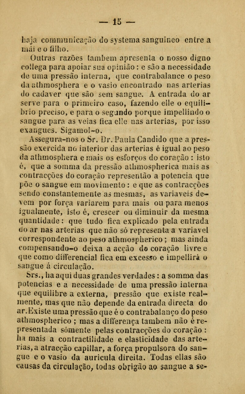 haja commuoicaçao do sj stema sanguíneo entre a liiài e o íilho. Outras razões lambem apresenta o nosso digno collega para apoiar sua opinião: c sao a necessidade de uma pressão interna, que contrabalance o peso da athmosphera e o vasio encontrado nas artérias do cadáver que sào sem sangue. A entrada do ar serve para o primeiro caso, fazendo eile o equilí- brio preciso, e para o segando porque impeliindo o sangue para as veias fica elie nas artérias, por isso exangues. Sigamo!-o. Assegura-nos o Sr. Dr. Paoia Cândido que a pres- são exercida no interior das artérias é igual ao peso da athmosphera e mais os esforços do coração : isto é, que a somma da pressão alhmospherica mais as contracções do coração representào a potencia que põe o sangue eiii movimento: e que as contracções sendo constantemente as mesmas, as variáveis de- vem por força ^'ariarem para mais ou para menos igualmente, isto é, crescer ou diminuir da mesma quantidade: que tudo íica explicado pela entrada do ar nas artérias que não só representa a variável correspondente ao peso athmospherico; mas ainda compensando-o deixa a acção d© coração livre e que como diíferencial íica em excesso e impellirá o sangue á circulação. Srs., ha aqui duas grandes verdades: a somnia das potencias e a necessidade de uma pressão interna que equilibre a externa, pressão que existe real- mente, mas que não depende da entrada directa do ar.Existe uma pressão que é o contrabalanço do peso athmospherico ; mas a diílereiíça também não é re- presentada somente pelas contracções do coração : ha mais a contractilidade e elasticidade das arté- rias, a atracção capillar, a força propulsora do san- gue e o vasio da aurícula direita. Todas ellas são causas da circulação^ todas obriguo ao sangue a ^e^