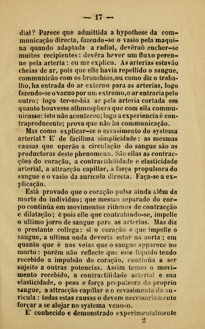 dial? Parece que admittida a hypothese da corn- miinicação directa, fazendo-se o vasio pela maqui- na quando adaptada a radial, devêraõ encher-se muitos recipientes: devera h?ver um fluxo peren- ne pela artéria: eu me explico. As artérias estavào cheias de ar, pois que elle havia repellido o sangue, communicão com os bronchios,ou como diz o traba- lho, ha entrada do ar externo para as artérias, logo fazendo-se o vácuo por um extremo,o ar entraria pelo outro; logo ter-se-hia ar pela artéria cortada em quanto houvesse athmospheraque com ella commu- nicasse: isto não aconteceo; logo a experiência é con- traproducente; prova que não ha communicaçào. Mas como explicar-se o esvasimento do systema arterial? E* de facílima simplicidade: as mesmas causas que operão a circulação do sangue são as productoras deste phenomeno. São ellas as contrac- ções do coração, a contraelibilidade e elasticidade arterial, a attracção capillar, a forca propulsora do sangue e o vasio da aurícula directa. Faça-se a ex- plicação. Está provado que o coração pulsa ainda íilém da morte do individuo; que mesmo separado do cor- po continua em movimentos rithmos de contracção e dilatação; é pois elle que contrahindo-se, impelle o ultimo jorro de saogue para as artérias. Mas diz o prestante collega: si o coração é que impelle o sangue, a ultima onda deveria estar oa aorta ; em quanto que é nas veias que o sangue apparece no morto: porém não reflecte que esie liquido tendo recebido a impulsão do coração, coolioúa a ser sujeito a outras potencias. Assim temos o movi- mento recebido, a contractiliJade ariorial e sua elasticidade, o peso e força propulsora do próprio sangue, a attracção capillar e o esvasimento da au - ricula : todas estas causas o devem necessariamente forçar a se alojar no systema venoso. E' conhecido e demonstrado experimeníâlmente 2