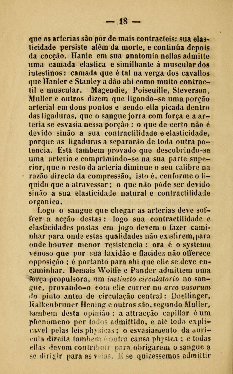 que as artérias sao|for de mais contracleis: sua elas- ticidade persiste aíêm da morte, e continua depois da cocção. Hanie em sua anatomia nellas admitte uma camada elástica e similhante á muscular dos intestinos: camada que é tal na verga dos cavailos que Hanler e Stanley a dão aiii como muito conirac- lil e muscular. Magendie, Poiseuille, Steverson, Muller e outros dizem que ligando-se uma porção arterial em dous pontos e sendo ella picada dentro das ligaduras, que o sangue jorra com forç^ e a ar- téria se esvasia nessa porção : o que de certo não é devido sínão a sua contractilidade e elasticidade, porque as ligaduras a separarão de toda outra po- tencia. Está também provado que descobrindo-se uma artéria e comprimindo-se na sua parte supe- rior, que o resto da artéria díminue o seu calibre na razão directa da compressão, isto é, cenforme o li- quido que a atravessar; o que não pôde ser devido sinão a sua elasticidade natural e contractilidade orgânica. Logo o sangue que cbegar as artérias deve sof- frer a acção destas: logo sua contractilidade e elastícidadcs postas em jogo devem o fazer cami- nhar para onde estas qualidades não existirem,para onde houver n^enor resistência : ora é o systema venoso que por Pua laxidão e flacidez não oíTerece opposição ; é portanto para ahi que elle se deve en- caminhar. Demais Wolfíe e Pander admitiem uma fofça propulsora, um inslincto circulatório ao san- gue, provando-o com e!ie correr no área vasorum do pinto antes de circulação centrai: Doellinger, líalkeubruner Heuing e outros são, segundo Mulier, t-ambem desta opi^não : a attracção capiilar é um phcnomeno por tocioâ admittido, e aíé todo espli- cí^vel pelas leis pbysJcas ; o esvasiamento da duri- cula direita tambeni { ootra causa physica ; e todas ellas ffevom contritniir para obrigarem o sangue a se dirigir para as v'ias. K se quizessemos admittir