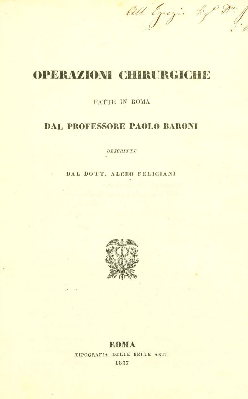 ^^ OPERAZIOM CIIlRUltli ^^Br»»:^ FATTE IN ROMA DAL PROFESSORE PAOLO BAROIM DESCRITTE DAL DOTT. ALCEO FELIGIA?«I TIPOGRAFIA DELLE BELLE ARTI 1837