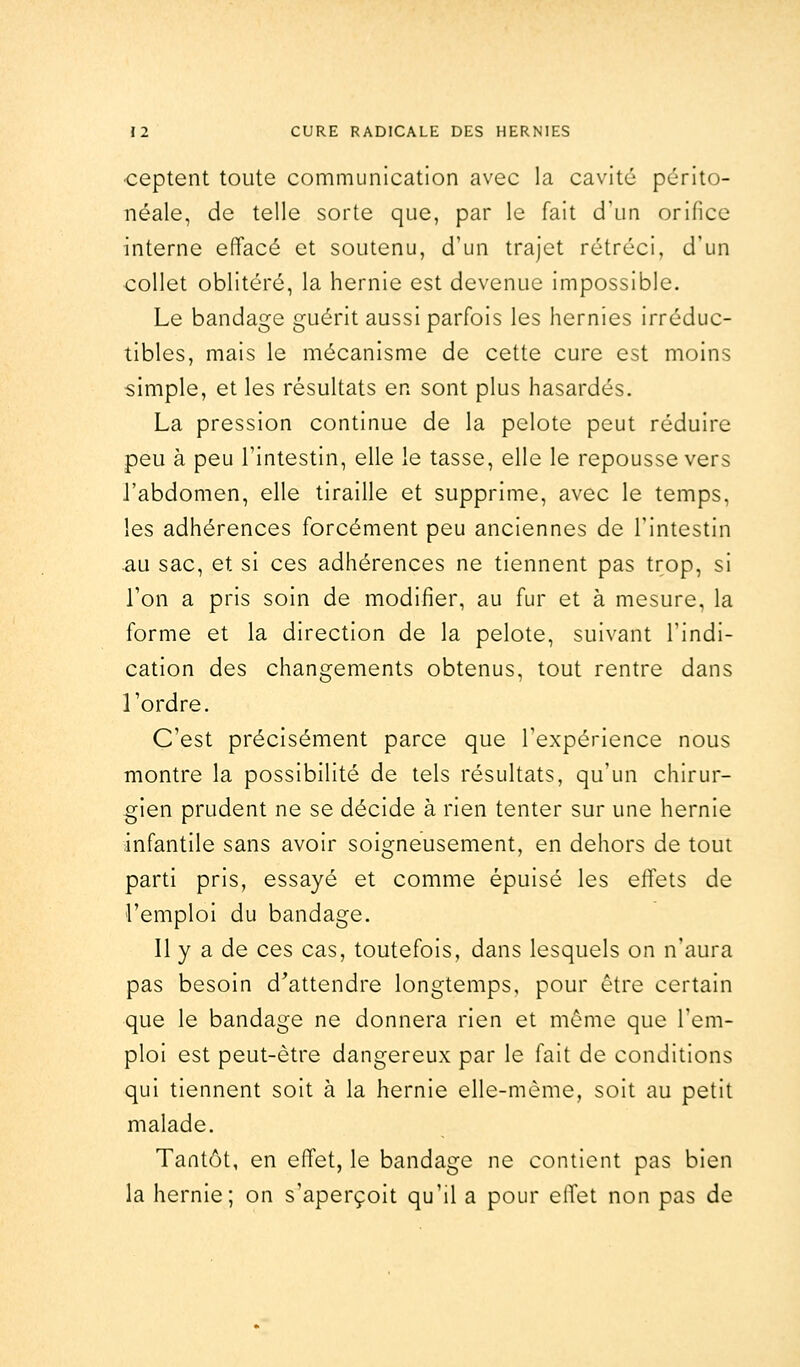 •ceptent toute communication avec la cavité périto- néale, de telle sorte que, par le fait d'un orifice interne effacé et soutenu, d'un trajet rétréci, d'un collet oblitéré, la hernie est devenue impossible. Le bandage guérit aussi parfois les hernies irréduc- tibles, mais le mécanisme de cette cure est moins simple, et les résultats en sont plus hasardés. La pression continue de la pelote peut réduire peu à peu l'intestin, elle le tasse, elle le repousse vers l'abdomen, elle tiraille et supprime, avec le temps, les adhérences forcément peu anciennes de l'intestin au sac, et si ces adhérences ne tiennent pas trop, si l'on a pris soin de modifier, au fur et à mesure, la forme et la direction de la pelote, suivant l'indi- cation des changements obtenus, tout rentre dans l'ordre. C'est précisément parce que l'expérience nous montre la possibilité de tels résultats, qu'un chirur- gien prudent ne se décide à rien tenter sur une hernie infantile sans avoir soigneusement, en dehors de tout parti pris, essayé et comme épuisé les effets de l'emploi du bandage. Il y a de ces cas, toutefois, dans lesquels on n'aura pas besoin d'attendre longtemps, pour être certain que le bandage ne donnera rien et môme que l'em- ploi est peut-être dangereux par le fait de conditions qui tiennent soit à la hernie elle-même, soit au petit malade. Tantôt, en effet, le bandage ne contient pas bien la hernie; on s'aperçoit qu'il a pour effet non pas de