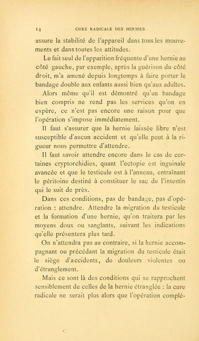 assure la stabilité de l'appareil dans tous les mouve- ments et dans toutes les attitudes. Le fait seul de l'apparition fréquente d'une hernie au côté gauche, par exemple, après la guérison du côté droit, m'a amené depuis longtemps à faire porter le bandage double aux enfants aussi bien qu'aux adultes. Alors même qu'il est démontré qu'un bandage bien compris ne rend pas les services qu'on en espère, ce n'est pas encore une raison pour que l'opération s'impose immédiatement. Il faut s'assurer que la hernie laissée libre n'est susceptible d'aucun accident et qu'elle peut à la ri- gueur nous permettre d'attendre. Il faut savoir attendre encore dans le cas de cer- taines cryptorchidies, quant Tectopie est inguinale avancée et que le testicule est à l'anneau, entraînant le péritoine destiné à constituer le sac de l'intestin qui le suit de près. Dans ces conditions, pas de bandage, pas d'opé- ration : attendre. Attendre la migration du testicule et la formation d'une hernie, qu'on traitera par les moyens doux ou sanglants, suivant les indications qu'elle présentera plus tard. On n'attendra pas au contraire, si la hernie accom- pagnant ou précédant la migration du testicule était le siège d'accidents, de douleurs violentes ou d'étranglement. Mais ce sont là des conditions qui se rapprochent sensiblement de celles de la hernie étranglée : la cure radicale ne serait plus alors que l'opération complé-