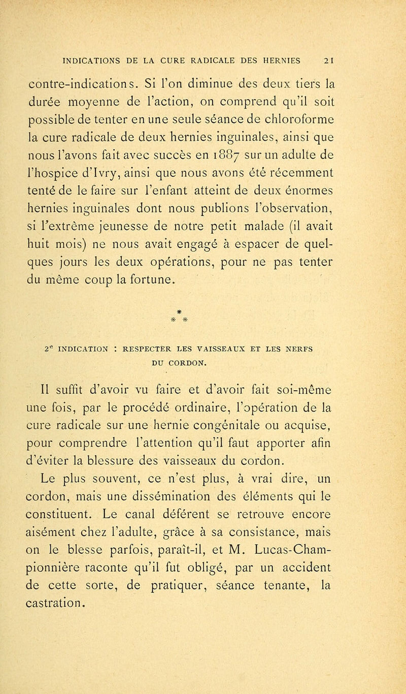 contre-indications. Si l'on diminue des deux tiers la durée moyenne de l'action, on comprend qu'il soit possible de tenter en une seule séance de chloroforme la cure radicale de deux hernies inguinales, ainsi que nous l'avons fait avec succès en 1887 sur un adulte de l'hospice d'Ivry, ainsi que nous avons été récemment tenté de le faire sur l'enfant atteint de deux énormes hernies inguinales dont nous publions l'observation, si l'extrême jeunesse de notre petit malade (il avait huit mois) ne nous avait engagé à espacer de quel- ques jours les deux opérations, pour ne pas tenter du même coup la fortune. 2e INDICATION ! RESPECTER LES VAISSEAUX ET LES NERFS DU CORDON. Il suffit d'avoir vu faire et d'avoir fait soi-même une fois, par le procédé ordinaire, l'opération de la cure radicale sur une hernie congénitale ou acquise, pour comprendre l'attention qu'il faut apporter afin d'éviter la blessure des vaisseaux du cordon. Le plus souvent, ce n'est plus, à vrai dire, un cordon, mais une dissémination des éléments qui le constituent. Le canal déférent se retrouve encore aisément chez l'adulte, grâce à sa consistance, mais on le blesse parfois, paraît-il, et M. Lucas-Cham- pionnière raconte qu'il fut obligé, par un accident de cette sorte, de pratiquer, séance tenante, la castration.