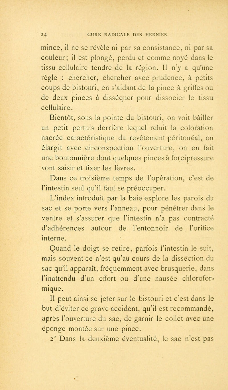 mince, il ne se révèle ni par sa consistance, ni par sa couleur; il est plongé, perdu et comme noyé dans le tissu cellulaire tendre de la région. Il n'y a qu'une règle : chercher, chercher avec prudence, à petits coups de bistouri, en s'aidant de la pince à griffes ou de deux pinces à disséquer pour dissocier le tissu cellulaire. Bientôt, sous la pointe du bistouri, on voit bâiller un petit pertuis derrière lequel reluit la coloration nacrée caractéristique du revêtement péritonéal, on élargit avec circonspection l'ouverture, on en fait une boutonnière dont quelques pinces à forcipressure vont saisir et fixer les lèvres. Dans ce troisième temps de l'opération, c'est de l'intestin seul qu'il faut se préoccuper. L'index introduit par la baie explore les parois du sac et se porte vers l'anneau, pour pénétrer dans le ventre et s'assurer que l'intestin n'a pas contracté d'adhérences autour de l'entonnoir de l'orifice interne. Quand le doigt se retire, parfois l'intestin le suit, mais souvent ce n'est qu'au cours de la dissection du sac qu'il apparaît, fréquemment avec brusquerie, dans l'inattendu d'un effort ou d'une nausée chlorofor- mique. 11 peut ainsi se jeter sur le bistouri et c'est dans le but d'éviter ce grave accident, qu'il est recommandé, après l'ouverture du sac, de garnir le collet avec une éponge montée sur une pince. 20 Dans la deuxième éventualité, le sac n'est pas