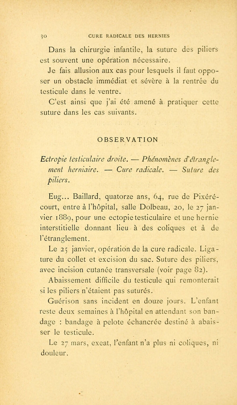 Dans la chirurgie infantile, la suture des piliers est souvent une opération nécessaire. Je fais allusion aux cas pour lesquels il faut oppo- ser un obstacle immédiat et sévère à la rentrée du testicule dans le ventre. C'est ainsi que j'ai été amené à pratiquer cette suture dans les cas suivants. OBSERVATION Ectropie testiculaire droite. — Phénomènes d'étrangle- ment herniaire. — Cure radicale. — Suture des piliers. Eug... Baillard, quatorze ans, 64, rue de Pixéré- court, entre à l'hôpital, salle Dolbeau, 20, le 27 jan- vier 1889, pour une ectopie testiculaire et une hernie interstitielle donnant lieu à des coliques et à de l'étranglement. Le 25 janvier, opération de la cure radicale. Liga- ture du collet et excision du sac. Suture des piliers, avec incision cutanée transversale (voir page 82). Abaissement difficile du testicule qui remonterait si les piliers n'étaient pas suturés. Guérison sans incident en douze jours. L'enfant reste deux semaines à l'hôpital en attendant son ban- dage : bandage à pelote échancrée destiné à abais- ser le testicule. Le 27 mars, exeat, l'enfant n'a plus ni coliques, ni douleur.