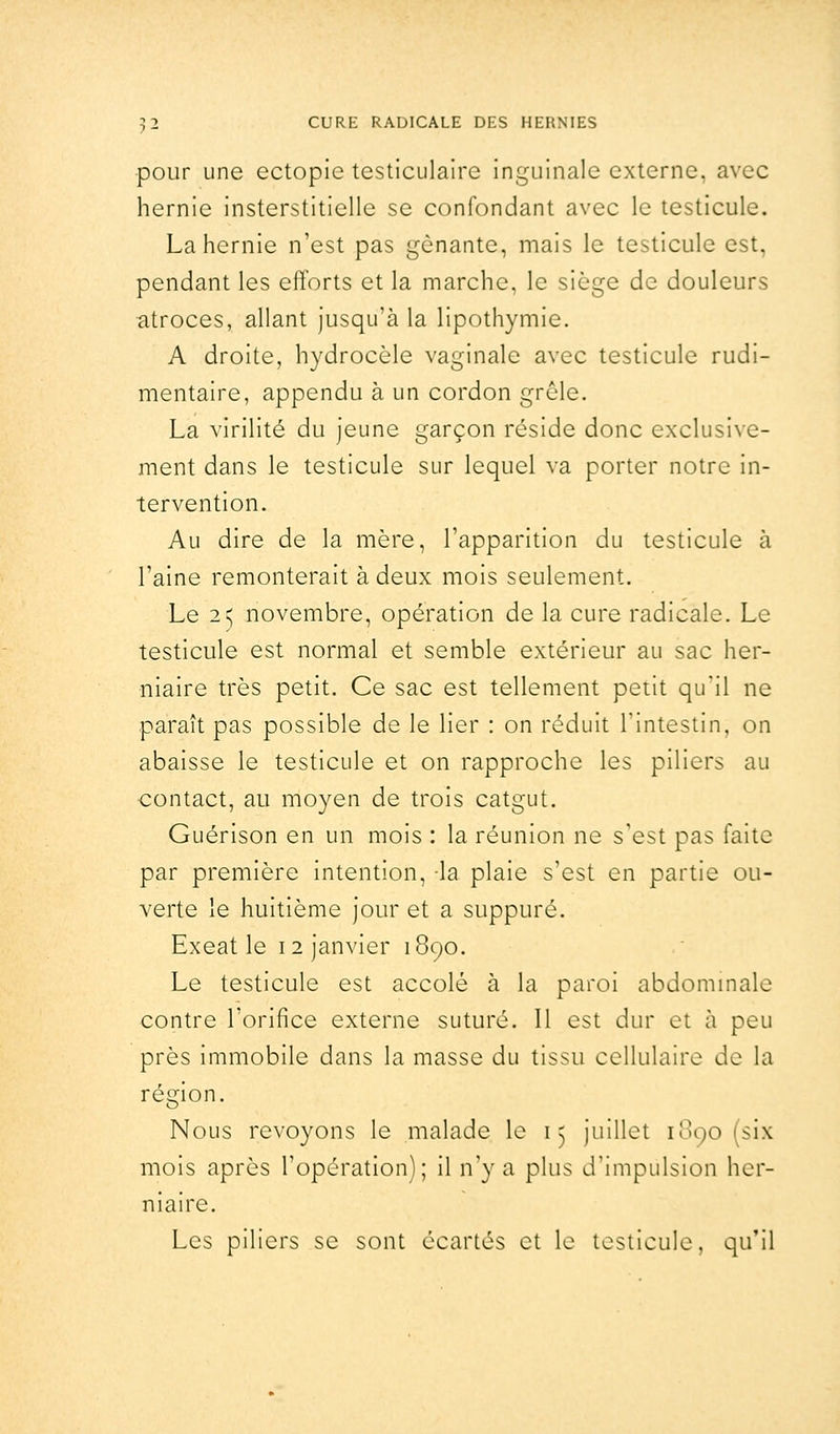 pour une ectopie testiculaire inguinale externe, avec hernie insterstitielle se confondant avec le testicule. La hernie n'est pas gênante, mais le testicule est, pendant les efforts et la marche, le siège de douleurs atroces, allant jusqu'à la lipothymie. A droite, hydrocèle vaginale avec testicule rudi- mentaire, appendu à un cordon grêle. La virilité du jeune garçon réside donc exclusive- ment dans le testicule sur lequel va porter notre in- tervention. Au dire de la mère, l'apparition du testicule à l'aine remonterait à deux mois seulement. Le 2^ novembre, opération de la cure radicale. Le testicule est normal et semble extérieur au sac her- niaire très petit. Ce sac est tellement petit qu'il ne paraît pas possible de le lier : on réduit l'intestin, on abaisse le testicule et on rapproche les piliers au contact, au moyen de trois catgut. Guérison en un mois : la réunion ne s'est pas faite par première intention, -la plaie s'est en partie ou- verte le huitième jour et a suppuré. Exeat le i 2 janvier 1890. Le testicule est accolé à la paroi abdominale contre l'orifice externe suturé. Il est dur et à peu près immobile dans la masse du tissu cellulaire de la région. Nous revoyons le malade le 15 juillet 1090 (six mois après l'opération); il n'y a plus d'impulsion her- niaire. Les piliers se sont écartés et le testicule, qu'il