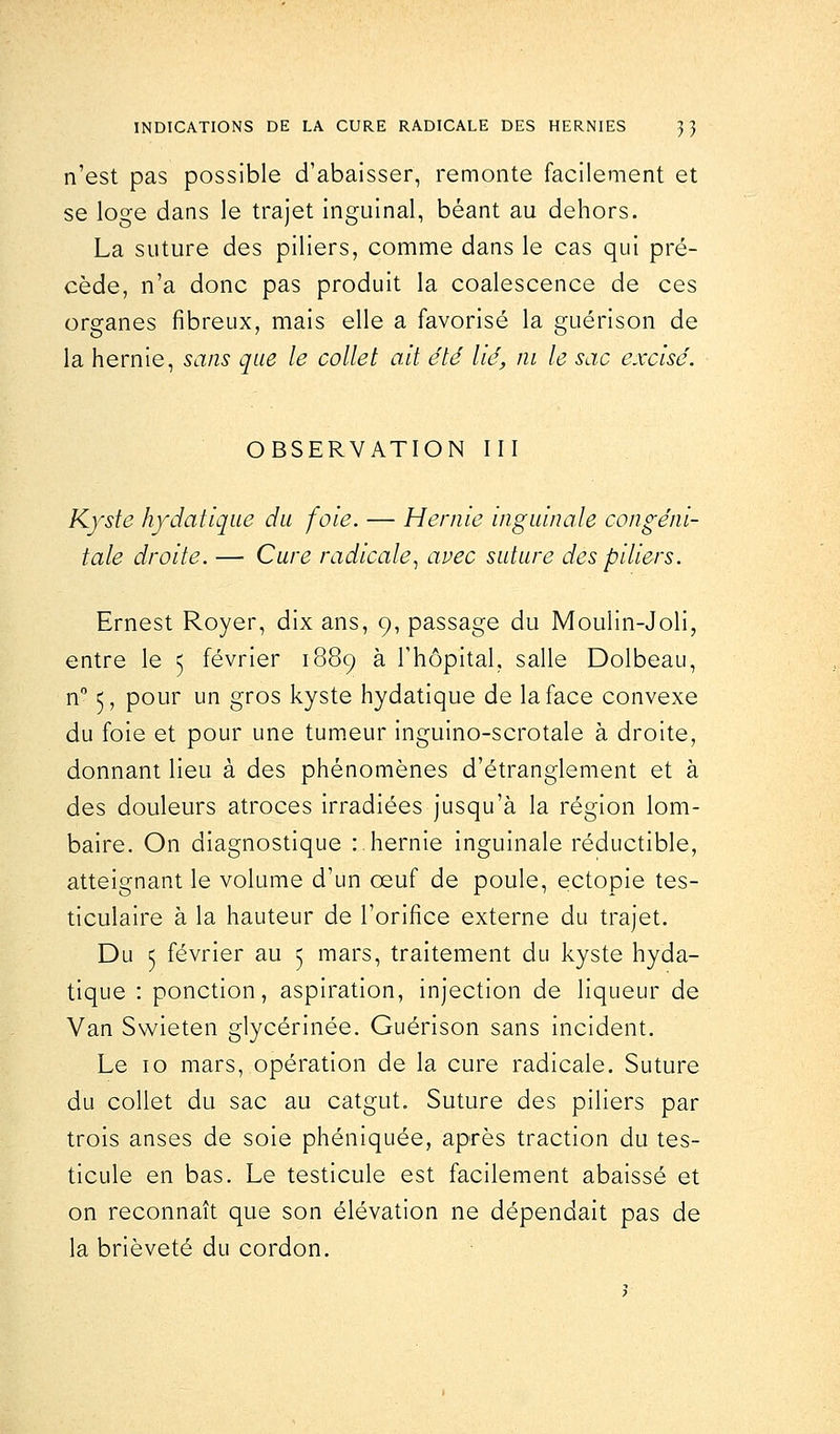 n'est pas possible d'abaisser, remonte facilement et se loge dans le trajet inguinal, béant au dehors. La suture des piliers, comme dans le cas qui pré- cède, n'a donc pas produit la coalescence de ces organes fibreux, mais elle a favorisé la guérison de la hernie, sans que le collet ait été lié, ni le sac excisé. OBSERVATION III Kyste hydatique du foie. — Hernie inguinale congéni- tale droite. — Cure radicale, avec suture des piliers. Ernest Royer, dix ans, 9, passage du Moulin-Joli, entre le 5 février 1889 à l'hôpital, salle Dolbeau, n° 5, pour un gros kyste hydatique de la face convexe du foie et pour une tumeur inguino-scrotale à droite, donnant lieu à des phénomènes d'étranglement et à des douleurs atroces irradiées jusqu'à la région lom- baire. On diagnostique : hernie inguinale réductible, atteignant le volume d'un œuf de poule, ectopie tes- ticulaire à la hauteur de l'orifice externe du trajet. Du 5 février au 5 mars, traitement du kyste hyda- tique : ponction, aspiration, injection de liqueur de Van Swieten glycérinée. Guérison sans incident. Le 10 mars, opération de la cure radicale. Suture du collet du sac au catgut. Suture des piliers par trois anses de soie phéniquée, après traction du tes- ticule en bas. Le testicule est facilement abaissé et on reconnaît que son élévation ne dépendait pas de la brièveté du cordon.