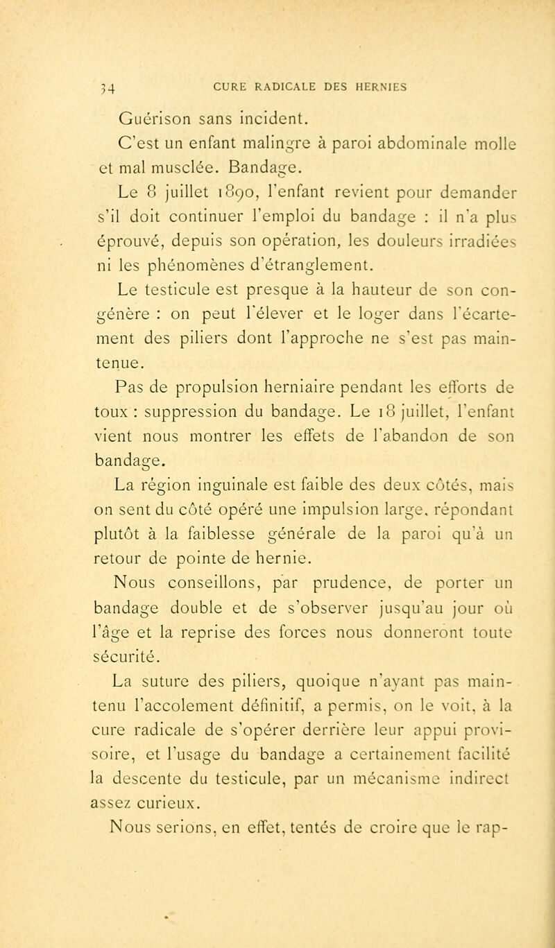 Guérison sans incident. C'est un enfant malingre à paroi abdominale molle et mal musclée. Bandage. Le 8 juillet 1890, l'enfant revient pour demander s'il doit continuer l'emploi du bandage : il n'a plu-- éprouvé, depuis son opération, les douleurs irradiées ni les phénomènes d'étranglement. Le testicule est presque à la hauteur de son con- génère : on peut l'élever et le loger dans l'écarte- ment des piliers dont l'approche ne s'est pas main- tenue. Pas de propulsion herniaire pendant les efforts de toux: suppression du bandage. Le 18 juillet, l'enfant vient nous montrer les effets de l'abandon de son bandage. La région inguinale est faible des deux côtés, mais on sent du côté opéré une impulsion large, répondant plutôt à la faiblesse générale de la paroi qu'à un retour de pointe de hernie. Nous conseillons, par prudence, de porter un bandage double et de s'observer jusqu'au jour où l'âge et la reprise des forces nous donneront toute sécurité. La suture des piliers, quoique n'ayant pas main- tenu l'accolement définitif, a permis, on le voit, à la cure radicale de s'opérer derrière leur appui provi- soire, et l'usage du bandage a certainement facilite la descente du testicule, par un mécanisme indirect assez curieux. Nous serions, en effet, tentés de croire que le rap-