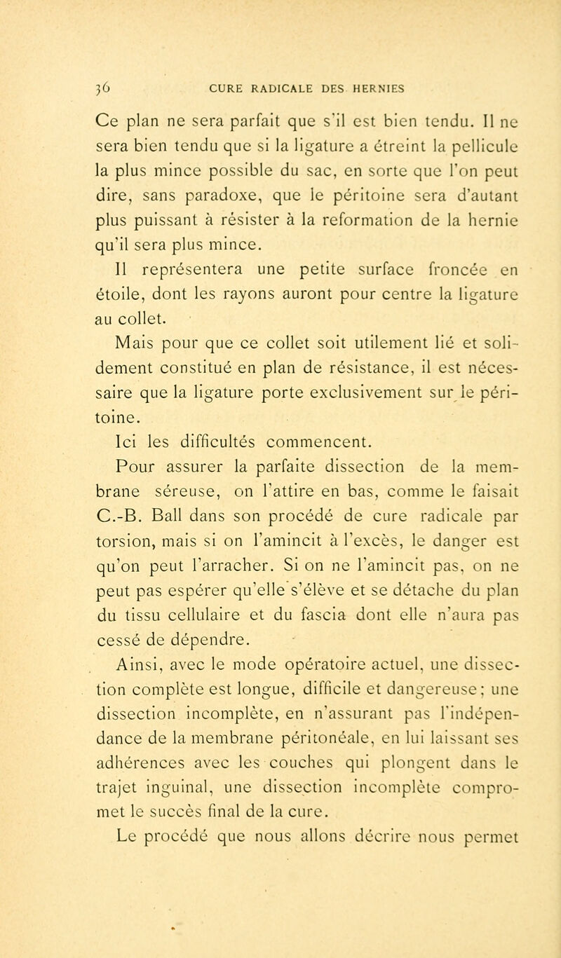 Ce plan ne sera parfait que s'il est bien tendu. Il ne sera bien tendu que si la ligature a étreint la pellicule la plus mince possible du sac, en sorte que l'on peut dire, sans paradoxe, que le péritoine sera d'autant plus puissant à résister à la reformation de la hernie qu'il sera plus mince. Il représentera une petite surface froncée en étoile, dont les rayons auront pour centre la ligature au collet. Mais pour que ce collet soit utilement lié et soli- dement constitué en plan de résistance, il est néces- saire que la ligature porte exclusivement sur le péri- toine. Ici les difficultés commencent. Pour assurer la parfaite dissection de la mem- brane séreuse, on l'attire en bas, comme le faisait C.-B. Bail dans son procédé de cure radicale par torsion, mais si on l'amincit à l'excès, le danger est qu'on peut l'arracher. Si on ne l'amincit pas. on ne peut pas espérer qu'elle s'élève et se détache du plan du tissu cellulaire et du fascia dont elle n'aura pas cessé de dépendre. Ainsi, avec le mode opératoire actuel, une dissec- tion complète est longue, difficile et dangereuse; une dissection incomplète, en n'assurant pas l'indépen- dance de la membrane péritonéale, en lui laissant ses adhérences avec les couches qui plongent dans le trajet inguinal, une dissection incomplète compro- met le succès final de la cure. Le procédé que nous allons décrire nous permet