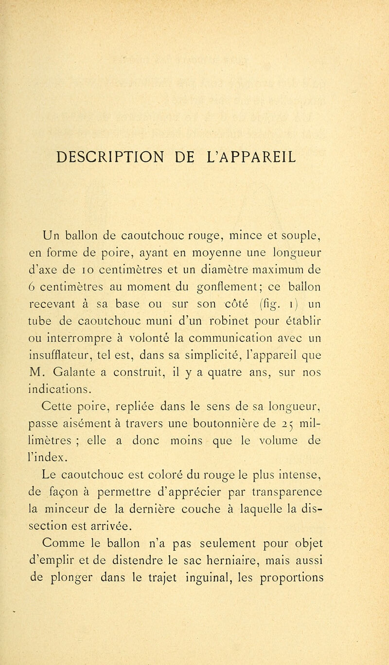 DESCRIPTION DE L'APPAREIL Un ballon de caoutchouc rouge, mince et souple, en forme de poire, ayant en moyenne une longueur d'axe de 10 centimètres et un diamètre maximum de 6 centimètres au moment du gonflement; ce ballon recevant à sa base ou sur son côté (fig. i) un tube de caoutchouc muni d'un robinet pour établir ou interrompre à volonté la communication avec un insufflateur, tel est, dans sa simplicité, l'appareil que M. Galante a construit, il y a quatre ans, sur nos indications. Cette poire, repliée dans le sens de sa longueur, passe aisément à travers une boutonnière de 25 mil- limètres ; elle a donc moins que le volume de l'index. Le caoutchouc est coloré du rouge le plus intense, de façon à permettre d'apprécier par transparence la minceur de la dernière couche à laquelle la dis- section est arrivée. Comme le ballon n'a pas seulement pour objet d'emplir et de distendre le sac herniaire, mais aussi de plonger dans le trajet inguinal, les proportions