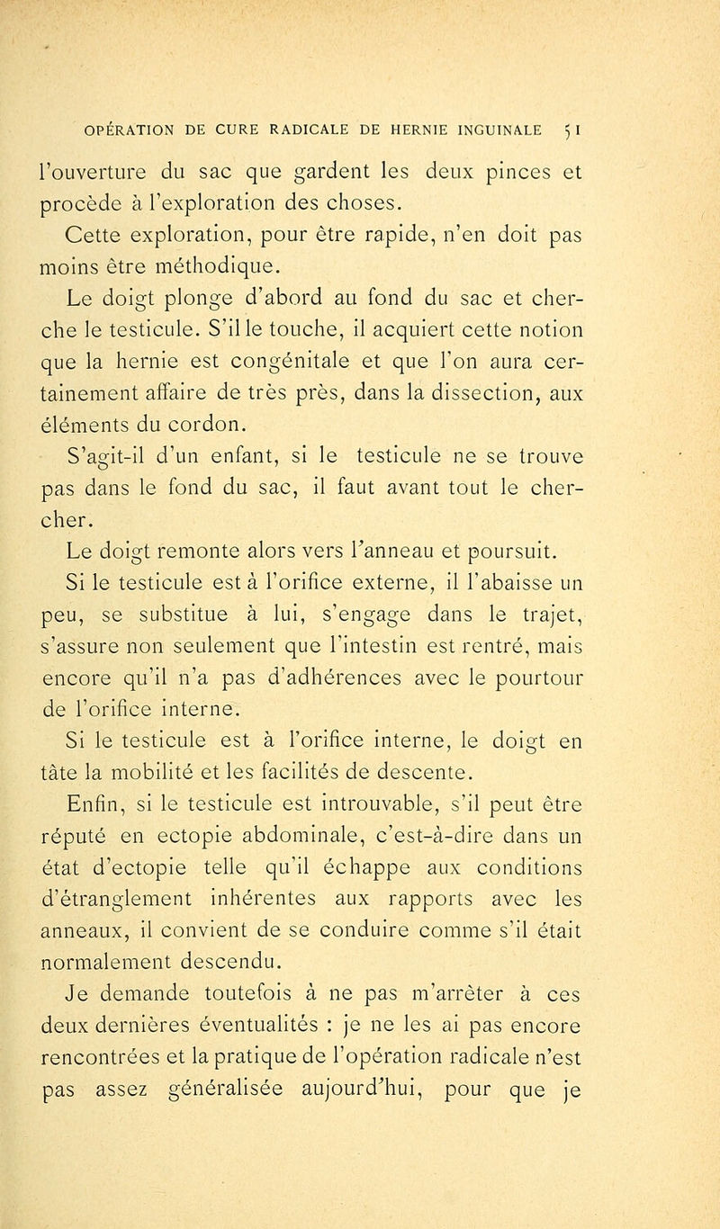 l'ouverture du sac que gardent les deux pinces et procède à l'exploration des choses. Cette exploration, pour être rapide, n'en doit pas moins être méthodique. Le doigt plonge d'abord au fond du sac et cher- che le testicule. S'il le touche, il acquiert cette notion que la hernie est congénitale et que Ton aura cer- tainement affaire de très près, dans la dissection, aux éléments du cordon. S'agit-il d'un enfant, si le testicule ne se trouve pas dans le fond du sac, il faut avant tout le cher- cher. Le doigt remonte alors vers l'anneau et poursuit. Si le testicule est à l'orifice externe, il l'abaisse un peu, se substitue à lui, s'engage dans le trajet, s'assure non seulement que l'intestin est rentré, mais encore qu'il n'a pas d'adhérences avec le pourtour de l'orifice interne. Si le testicule est à l'orifice interne, le doigt en tâte la mobilité et les facilités de descente. Enfin, si le testicule est introuvable, s'il peut être réputé en ectopie abdominale, c'est-à-dire dans un état d'ectopie telle qu'il échappe aux conditions d'étranglement inhérentes aux rapports avec les anneaux, il convient de se conduire comme s'il était normalement descendu. Je demande toutefois à ne pas m'arrèter à ces deux dernières éventualités : je ne les ai pas encore rencontrées et la pratique de l'opération radicale n'est pas assez généralisée aujourd'hui, pour que je