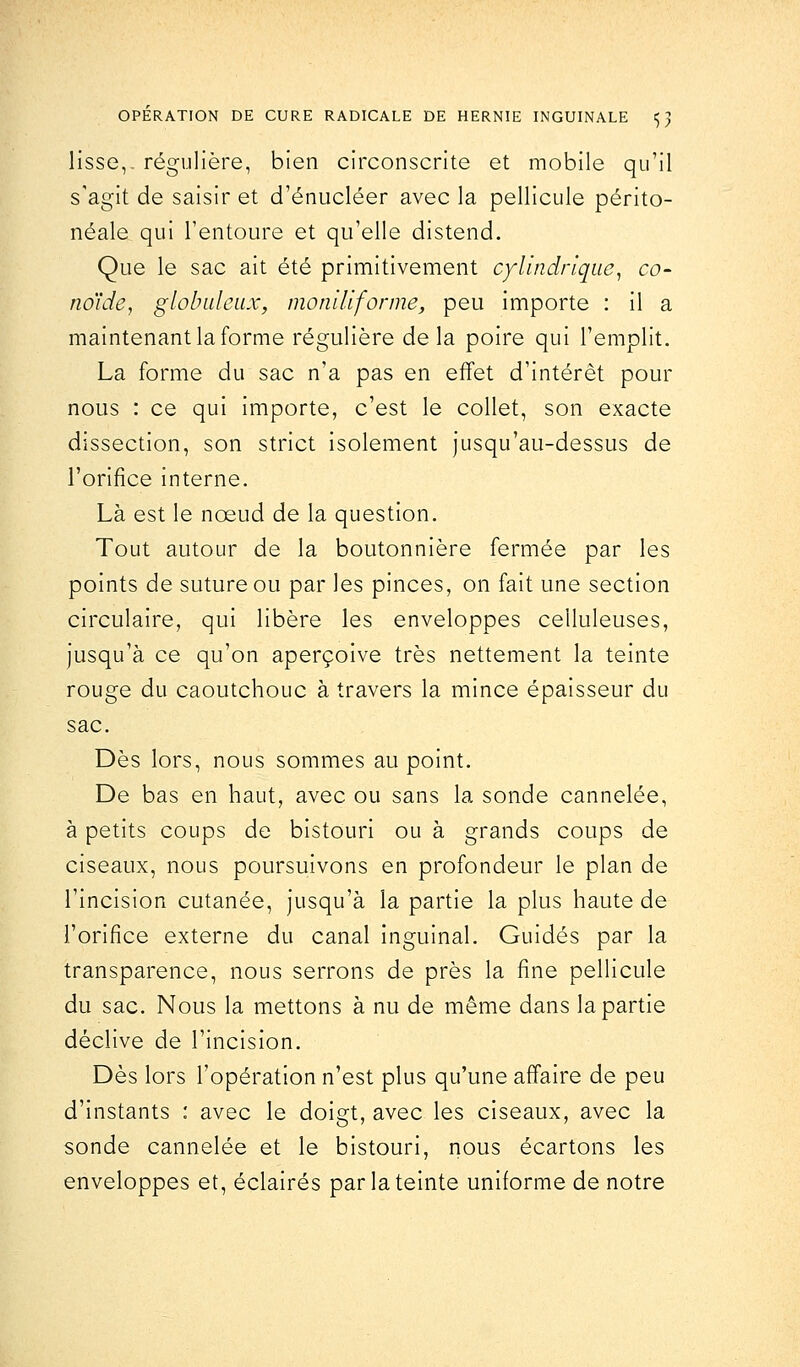 lisse,, régulière, bien circonscrite et mobile qu'il s'agit de saisir et d'énucléer avec la pellicule périto- néale qui l'entoure et qu'elle distend. Que le sac ait été primitivement cylindrique, co- no'ide, globuleux, moniliforme, peu importe : il a maintenant la forme régulière delà poire qui l'emplit. La forme du sac n'a pas en effet d'intérêt pour nous : ce qui importe, c'est le collet, son exacte dissection, son strict isolement jusqu'au-dessus de l'orifice interne. Là est le nœud de la question. Tout autour de la boutonnière fermée par les points de suture ou par les pinces, on fait une section circulaire, qui libère les enveloppes celluleuses, jusqu'à ce qu'on aperçoive très nettement la teinte rouge du caoutchouc à travers la mince épaisseur du sac. Dès lors, nous sommes au point. De bas en haut, avec ou sans la sonde cannelée, à petits coups de bistouri ou à grands coups de ciseaux, nous poursuivons en profondeur le plan de l'incision cutanée, jusqu'à la partie la plus haute de l'orifice externe du canal inguinal. Guidés par la transparence, nous serrons de près la fine pellicule du sac. Nous la mettons à nu de même dans la partie déclive de l'incision. Dès lors l'opération n'est plus qu'une affaire de peu d'instants : avec le doigt, avec les ciseaux, avec la sonde cannelée et le bistouri, nous écartons les enveloppes et, éclairés par la teinte uniforme de notre