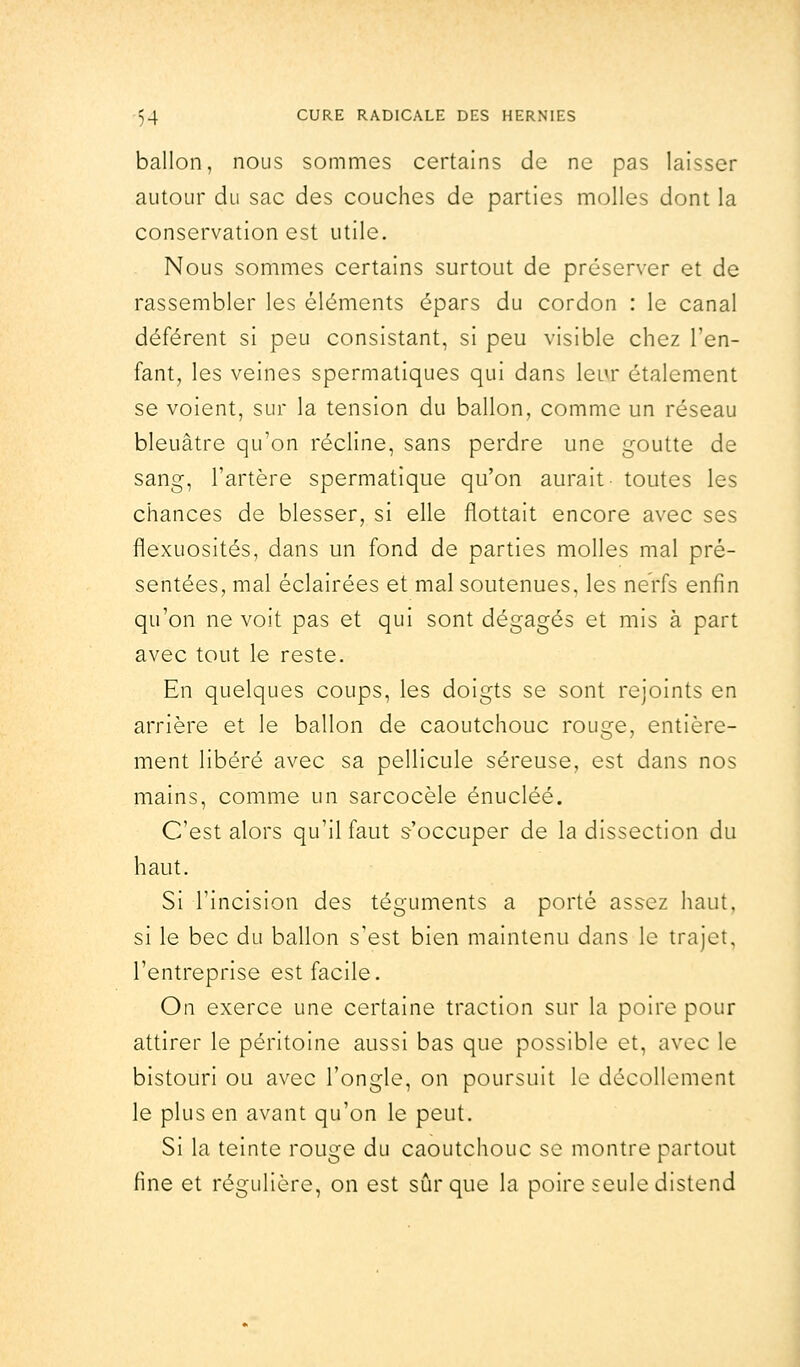 ballon, nous sommes certains de ne pas laisser autour du sac des couches de parties molles dont la conservation est utile. Nous sommes certains surtout de préserver et de rassembler les éléments épars du cordon : le canal déférent si peu consistant, si peu visible chez l'en- fant, les veines spermatiques qui dans leur étalement se voient, sur la tension du ballon, comme un réseau bleuâtre qu'on récline, sans perdre une goutte de sang, l'artère spermatique qu'on aurait toutes les chances de blesser, si elle flottait encore avec ses flexuosités, dans un fond de parties molles mal pré- sentées, mal éclairées et mal soutenues, les nerfs enfin qu'on ne voit pas et qui sont dégagés et mis à part avec tout le reste. En quelques coups, les doigts se sont rejoints en arrière et le ballon de caoutchouc rouge, entière- ment libéré avec sa pellicule séreuse, est dans nos mains, comme un sarcocèle énucléé. C'est alors qu'il faut s'occuper de la dissection du haut. Si l'incision des téguments a porté assez haut, si le bec du ballon s'est bien maintenu dans le trajet. l'entreprise est facile. On exerce une certaine traction sur la poire pour attirer le péritoine aussi bas que possible et, avec le bistouri ou avec l'ongle, on poursuit le décollement le plus en avant qu'on le peut. Si la teinte rouge du caoutchouc se montre partout fine et régulière, on est sûr que la poire seule distend