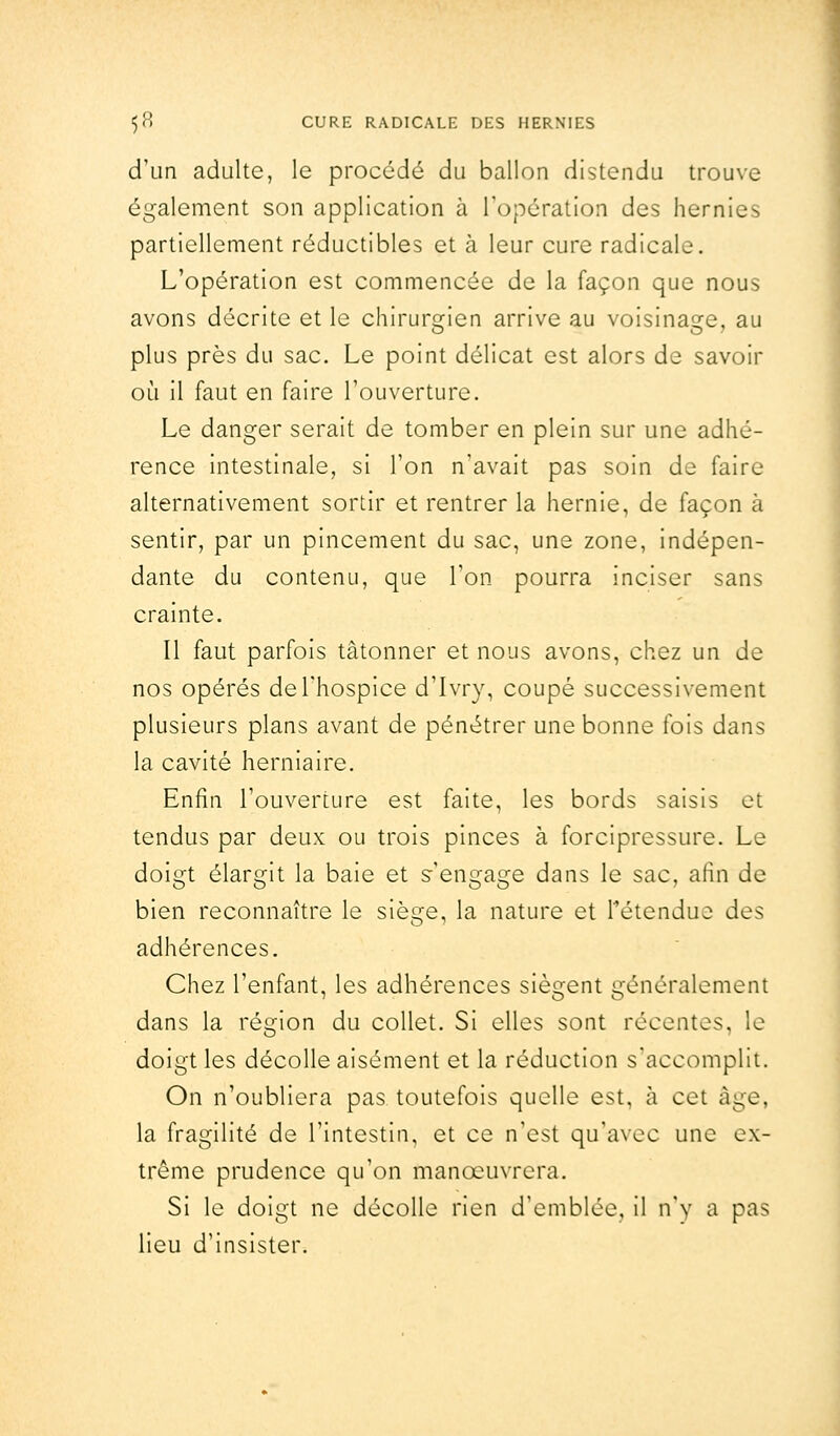 d'un adulte, le procédé du ballon distendu trouve également son application à l'opération des hernies partiellement réductibles et à leur cure radicale. L'opération est commencée de la façon que nous avons décrite et le chirurgien arrive au voisinage, au plus près du sac. Le point délicat est alors de savoir où il faut en faire l'ouverture. Le danger serait de tomber en plein sur une adhé- rence intestinale, si l'on n'avait pas soin de faire alternativement sortir et rentrer la hernie, de façon à sentir, par un pincement du sac, une zone, indépen- dante du contenu, que l'on pourra inciser sans crainte. Il faut parfois tâtonner et nous avons, chez un de nos opérés de l'hospice d'Ivry, coupé successivement plusieurs plans avant de pénétrer une bonne fois dans la cavité herniaire. Enfin l'ouverture est faite, les bords saisis et tendus par deux ou trois pinces à forcipressure. Le doigt élargit la baie et s'engage dans le sac, afin de bien reconnaître le siège, la nature et rétendue des adhérences. Chez l'enfant, les adhérences siègent généralement dans la région du collet. Si elles sont récentes, le doigt les décolle aisément et la réduction s'accomplit. On n'oubliera pas toutefois quelle est, à cet âge, la fragilité de l'intestin, et ce n'est qu'avec une ex- trême prudence qu'on manœuvrera. Si le doigt ne décolle rien d'emblée, il n'y a pas lieu d'insister.