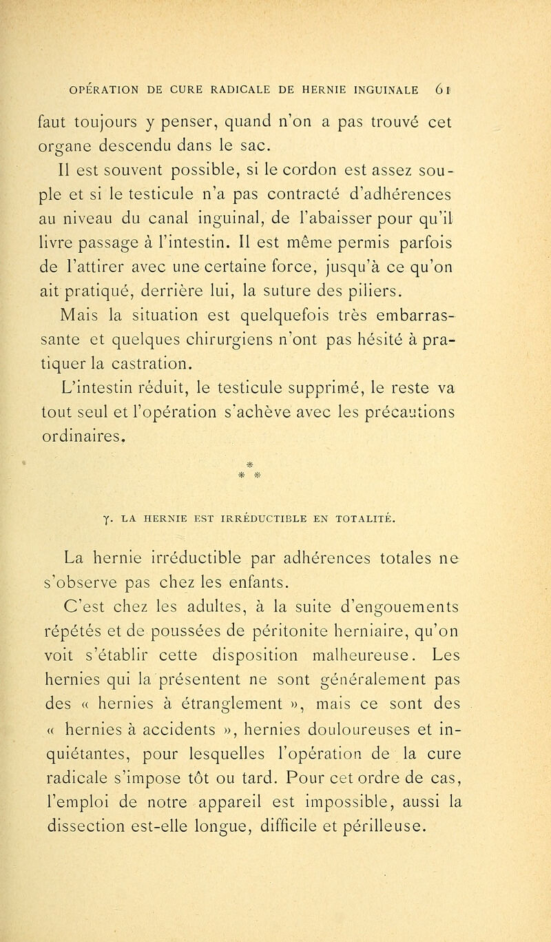 faut toujours y penser, quand n'on a pas trouvé cet organe descendu dans le sac. Il est souvent possible, si le cordon est assez sou- ple et si le testicule n'a pas contracté d'adhérences au niveau du canal inguinal, de l'abaisser pour qu'il livre passage à l'intestin. Il est même permis parfois de l'attirer avec une certaine force, jusqu'à ce qu'on ait pratiqué, derrière lui, la suture des piliers. Mais la situation est quelquefois très embarras- sante et quelques chirurgiens n'ont pas hésité à pra- tiquer la castration. L'intestin réduit, le testicule supprimé, le reste va tout seul et l'opération s'achève avec les précautions ordinaires. y. LA HERNIE EST IRREDUCTIBLE EN TOTALITE. La hernie irréductible par adhérences totales ne s'observe pas chez les enfants. C'est chez les adultes, à la suite d'engouements répétés et de poussées de péritonite herniaire, qu'on voit s'établir cette disposition malheureuse. Les hernies qui la présentent ne sont généralement pas des « hernies à étranglement », mais ce sont des (( hernies à accidents », hernies douloureuses et in- quiétantes, pour lesquelles l'opération de la cure radicale s'impose tôt ou tard. Pour cet ordre de cas, l'emploi de notre appareil est impossible, aussi la dissection est-elle longue, difficile et périlleuse.