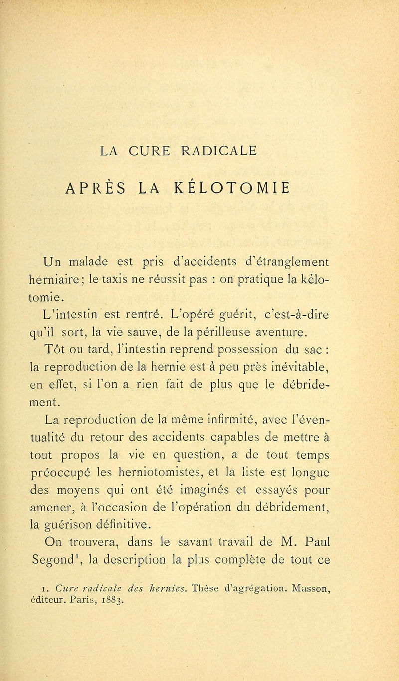 LA CURE RADICALE APRÈS LA KÉLOTOMIE Un malade est pris d'accidents d'étranglement herniaire; le taxis ne réussit pas : on pratique la kélo- tomie. L'intestin est rentré. L'opéré guérit, c'est-à-dire qu'il sort, la vie sauve, de la périlleuse aventure. Tôt ou tard, l'intestin reprend possession du sac : la reproduction de la hernie est à peu près inévitable, en effet, si l'on a rien fait de plus que le débride- ment. La reproduction de la même infirmité, avec l'éven- tualité du retour des accidents capables de mettre à tout propos la vie en question, a de tout temps préoccupé les herniotomistes, et la liste est longue des moyens qui ont été imaginés et essayés pour amener, à l'occasion de l'opération du débridement, la guérison définitive. On trouvera, dans le savant travail de M. Paul Segond1, la description la plus complète de tout ce i. Cure radicale des hernies. Thèse d'agrégation. Masson, éditeur. Paris, 1883.