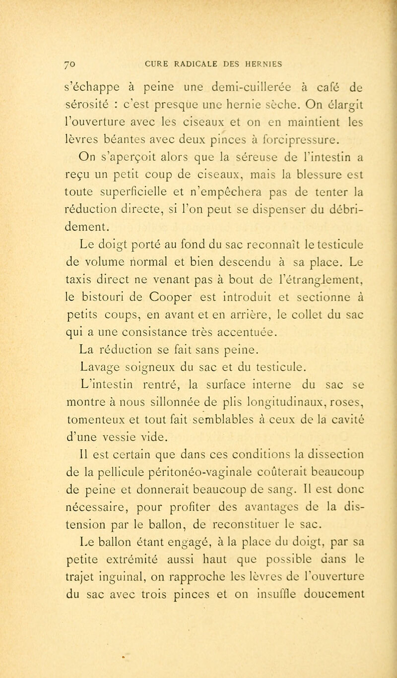 s'échappe à peine une demi-cuillerée à café de sérosité : c'est presque une hernie sèche. On élargit l'ouverture avec les ciseaux et on en maintient les lèvres béantes avec deux pinces à forcipressure. On s'aperçoit alors que la séreuse de l'intestin a reçu un petit coup de ciseaux, mais la blessure est toute superficielle et n'empêchera pas de tenter la réduction directe, si l'on peut se dispenser du débri- dement. Le doigt porté au fond du sac reconnaît le testicule de volume normal et bien descendu à sa place. Le taxis direct ne venant pas à bout de l'étrangjement, le bistouri de Cooper est introduit et sectionne à petits coups, en avant et en arrière, le collet du sac qui a une consistance très accentuée. La réduction se fait sans peine. Lavage soigneux du sac et du testicule. L'intestin rentré, la surface interne du sac se montre à nous sillonnée de plis longitudinaux, roses, tomenteux et tout fait semblables à ceux de la cavité d'une vessie vide. Il est certain que dans ces conditions la dissection de la pellicule péritonéo-vaginale coûterait beaucoup de peine et donnerait beaucoup de sang. 11 est donc nécessaire, pour profiter des avantages de la dis- tension par le ballon, de reconstituer le sac. Le ballon étant engagé, à la place du doigt, par sa petite extrémité aussi haut que possible dans le trajet inguinal, on rapproche les lèvres de l'ouverture du sac avec trois pinces et on insuffle doucement