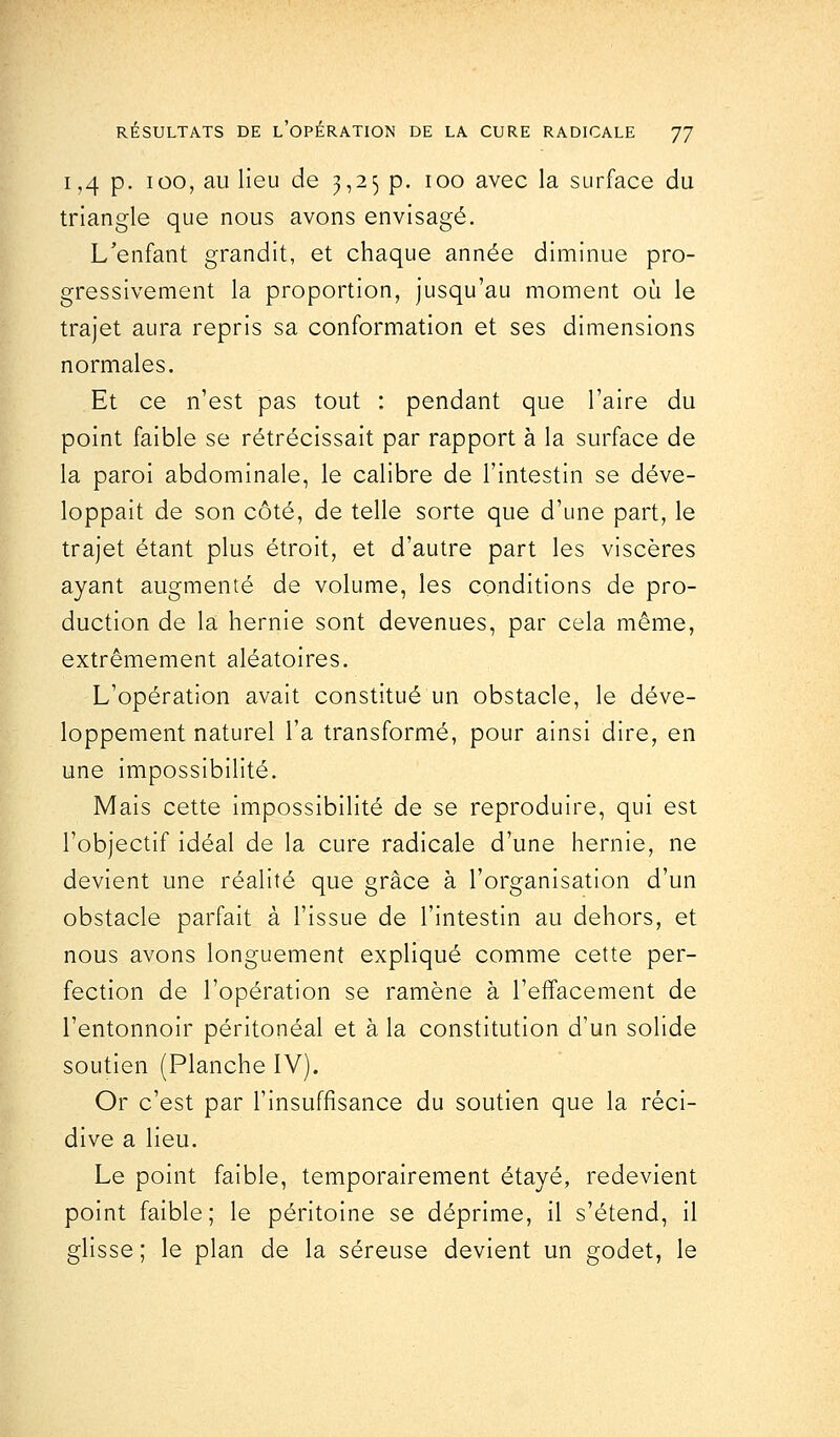 i ,4 p. ioo, au lieu de 3,25 p. 100 avec la surface du triangle que nous avons envisagé. L'enfant grandit, et chaque année diminue pro- gressivement la proportion, jusqu'au moment où le trajet aura repris sa conformation et ses dimensions normales. Et ce n'est pas tout : pendant que l'aire du point faible se rétrécissait par rapport à la surface de la paroi abdominale, le calibre de l'intestin se déve- loppait de son côté, de telle sorte que d'une part, le trajet étant plus étroit, et d'autre part les viscères ayant augmenté de volume, les conditions de pro- duction de la hernie sont devenues, par cela même, extrêmement aléatoires. L'opération avait constitué un obstacle, le déve- loppement naturel l'a transformé, pour ainsi dire, en une impossibilité. Mais cette impossibilité de se reproduire, qui est l'objectif idéal de la cure radicale d'une hernie, ne devient une réalité que grâce à l'organisation d'un obstacle parfait à l'issue de l'intestin au dehors, et nous avons longuement expliqué comme cette per- fection de l'opération se ramène à l'effacement de l'entonnoir péritonéal et à la constitution d'un solide soutien (Planche IV). Or c'est par l'insuffisance du soutien que la réci- dive a lieu. Le point faible, temporairement étayé, redevient point faible; le péritoine se déprime, il s'étend, il glisse ; le plan de la séreuse devient un godet, le