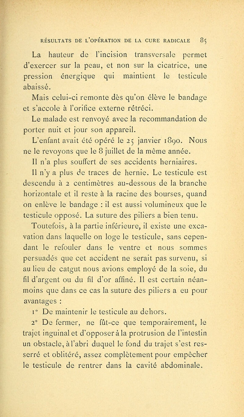 La hauteur de l'incision transversale permet d'exercer sur la peau, et non sur la cicatrice, une pression énergique qui maintient le testicule abaissé. Mais celui-ci remonte dès qu'on élève le bandage et s'accole à l'orifice externe rétréci. Le malade est renvoyé avec la recommandation de porter nuit et jour son appareil. L'enfant avait été opéré le 25 janvier 1890. Nous ne le revoyons que le 8 juillet de la même année. Il n'a plus souffert de ses accidents herniaires. Il n'y a plus de traces de hernie. Le testicule est descendu à 2 centimètres au-dessous de la branche horizontale et il reste à la racine des bourses, quand on enlève le bandage : il est aussi volumineux que le testicule opposé. La suture des piliers a bien tenu. Toutefois, à la partie inférieure, il existe une exca- vation dans laquelle on loge le testicule, sans cepen- dant le refouler dans le ventre et nous sommes persuadés que cet accident ne serait pas survenu, si au lieu de catgut nous avions employé de la soie, du fil d'argent ou du fil d'or affiné. Il est certain néan- moins que dans ce cas la suture des piliers a eu pour avantages i° De maintenir le testicule au dehors. 20 De fermer, ne fût-ce que temporairement, le trajet inguinal et d'opposer à la protrusion de l'intestin un obstacle, à l'abri duquel le fond du trajet s'est res- serré et oblitéré, assez complètement pour empêcher le testicule de rentrer dans la cavité abdominale.
