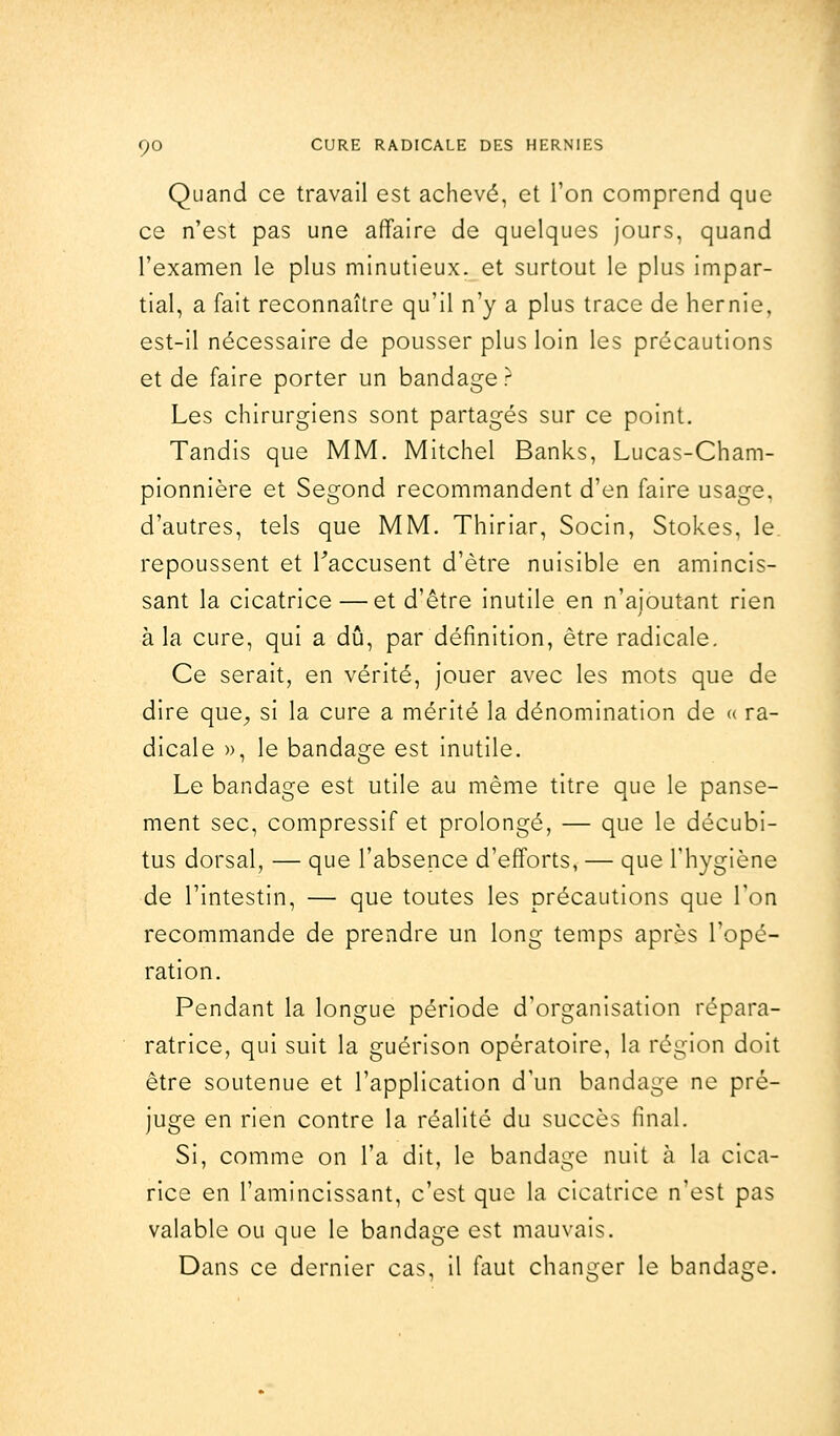 Quand ce travail est achevé, et Ton comprend que ce n'est pas une affaire de quelques jours, quand l'examen le plus minutieux, et surtout le plus impar- tial, a fait reconnaître qu'il n'y a plus trace de hernie, est-il nécessaire de pousser plus loin les précautions et de faire porter un bandage ? Les chirurgiens sont partagés sur ce point. Tandis que MM. Mitchel Banks, Lucas-Cham- pionnière et Segond recommandent d'en faire usage, d'autres, tels que MM. Thiriar, Socin, Stokes, le repoussent et Faccusent d'être nuisible en amincis- sant la cicatrice —et d'être inutile en n'ajoutant rien à la cure, qui a dû, par définition, être radicale. Ce serait, en vérité, jouer avec les mots que de dire que, si la cure a mérité la dénomination de « ra- dicale », le bandage est inutile. Le bandage est utile au même titre que le panse- ment sec, compressif et prolongé, — que le décubi- tus dorsal, — que l'absence d'efforts, — que l'hygiène de l'intestin, — que toutes les précautions que Ton recommande de prendre un long temps après l'opé- ration. Pendant la longue période d'organisation répara- ratrice, qui suit la guérison opératoire, la région doit être soutenue et l'application d'un bandage ne pré- juge en rien contre la réalité du succès final. Si, comme on l'a dit, le bandage nuit à la cica- rice en l'amincissant, c'est que la cicatrice n'est pas valable ou que le bandage est mauvais. Dans ce dernier cas, il faut changer le bandage.