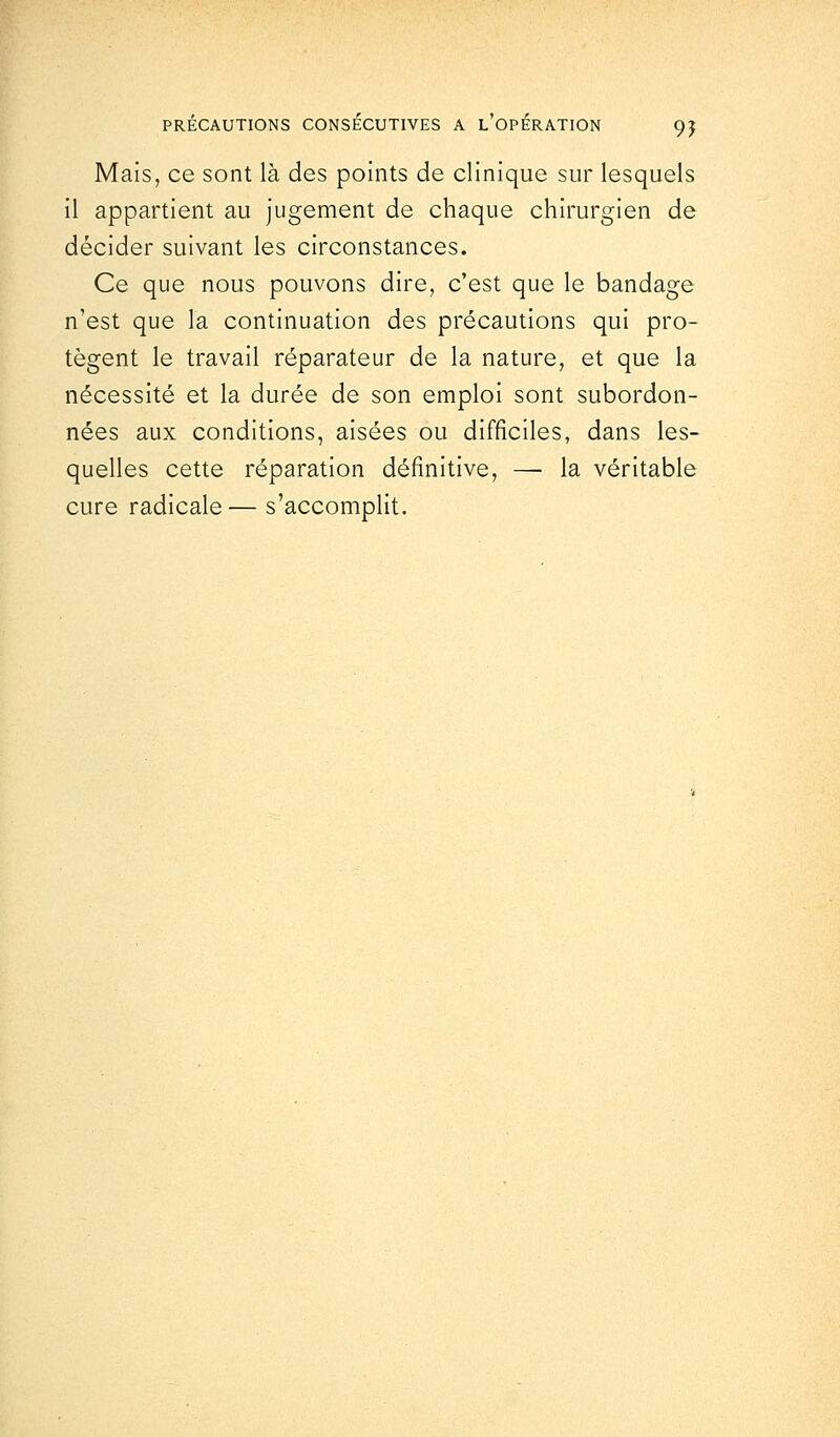 Mais, ce sont là des points de clinique sur lesquels il appartient au jugement de chaque chirurgien de décider suivant les circonstances. Ce que nous pouvons dire, c'est que le bandage n'est que la continuation des précautions qui pro- tègent le travail réparateur de la nature, et que la nécessité et la durée de son emploi sont subordon- nées aux conditions, aisées ou difficiles, dans les- quelles cette réparation définitive, —■ la véritable cure radicale— s'accomplit.