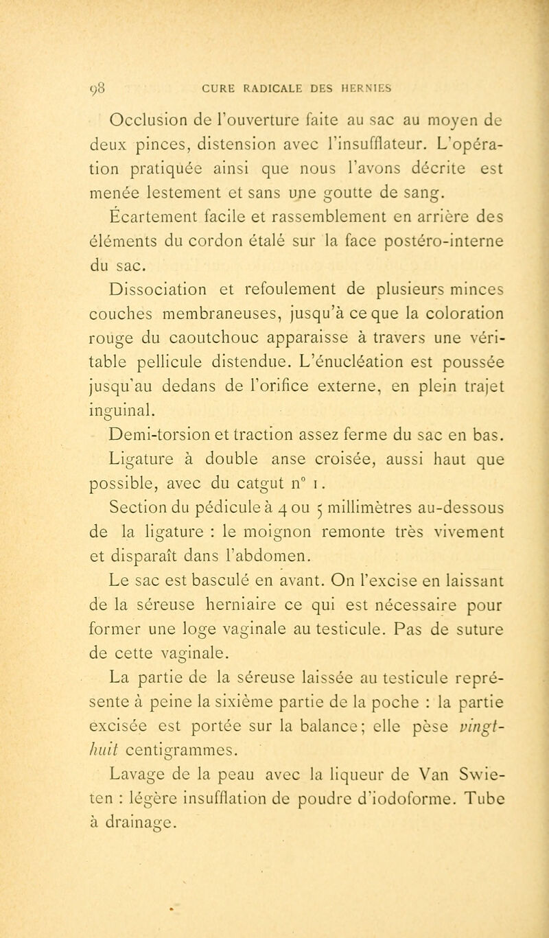 Occlusion de l'ouverture faite au sac au moyen de deux pinces, distension avec l'insufflateur. L'opéra- tion pratiquée ainsi que nous l'avons décrite est menée lestement et sans une goutte de sang. Ecartement facile et rassemblement en arrière des éléments du cordon étalé sur la face postéro-interne du sac. Dissociation et refoulement de plusieurs minces couches membraneuses, jusqu'à ce que la coloration rouge du caoutchouc apparaisse à travers une véri- table pellicule distendue. L'énucléation est poussée jusqu'au dedans de l'orifice externe, en plein trajet inguinal. Demi-torsion et traction assez ferme du sac en bas. Ligature à double anse croisée, aussi haut que possible, avec du catgut n° i. Section du pédicule à 4 ou 5 millimètres au-dessous de la ligature : le moignon remonte très vivement et disparaît dans l'abdomen. Le sac est basculé en avant. On l'excise en laissant de la séreuse herniaire ce qui est nécessaire pour former une loge vaginale au testicule. Pas de suture de cette vaginale. La partie de la séreuse laissée au testicule repré- sente à peine la sixième partie de la poche : la partie excisée est portée sur la balance; elle pèse vingt- huit centigrammes. Lavage de la peau avec la liqueur de Van Swie- tcn : légère insufflation de poudre d'iodoforme. Tube à drainage.