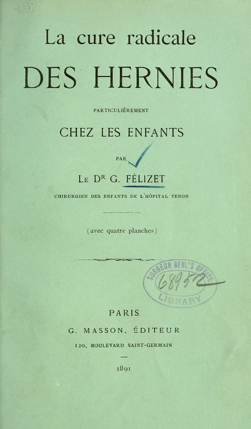 La cure radicale DES HERNIES PARTICULIÈREMENT CHEZ LES ENFANTS PAR Le Dr G. FÉL1ZET CHIRURGIEN DES ENFANTS DE L HOPITAL TENON avec quatre planches PARIS G. M ASSON, ÉDITEUR 120, BOULEVARD SAINT-GERMAIN 189I