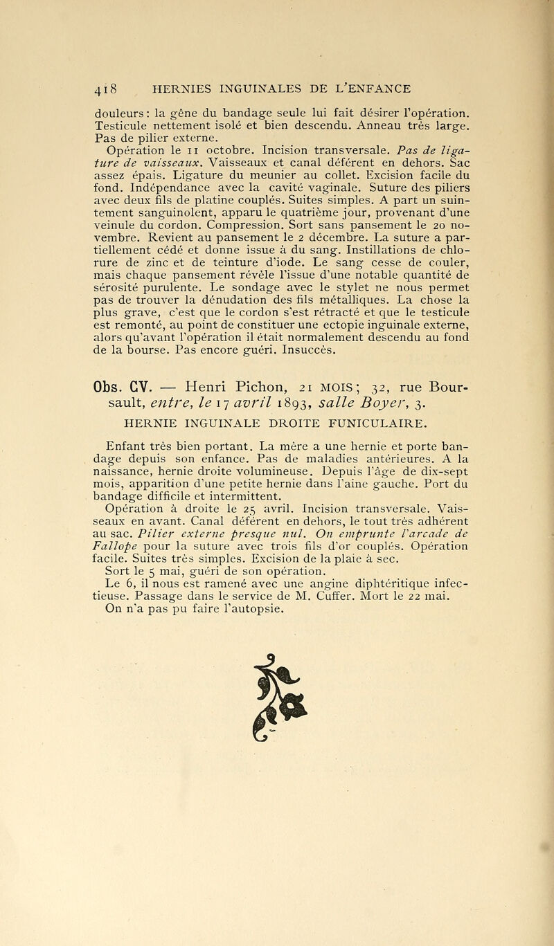 douleurs : la gêne du bandage seule lui fait désirer l'opération. Testicule nettement isolé et bien descendu. Anneau très large. Pas de pilier externe. Opération le ii octobre. Incision transversale. Pas de liga- ture de vaisseaux. Vaisseaux et canal déférent en dehors. Sac assez épais. Ligature du meunier au collet. Excision facile du fond. Indépendance avec la cavité vaginale. Suture des piliers avec deux fils de platine couplés. Suites simples. A part un suin- tement sanguinolent, apparu le quatrième jour, provenant d'une veinule du cordon. Compression. Sort sans pansement le 20 no- vembre. Revient au pansement le 2 décembre. La suture a par- tiellement cédé et donne issue à du sang. Instillations de chlo- rure de zinc et de teinture d'iode. Le sang cesse de couler, mais chaque pansement révèle l'issue d'une notable quantité de sérosité purulente. Le sondage avec le stylet ne nous permet pas de trouver la dénudation des fils métalliques. La chose la plus grave, c'est que le cordon s'est rétracté et que le testicule est remonté, au point de constituer une ectopie inguinale externe, alors qu'avant l'opération il était normalement descendu au fond de la bourse. Pas encore gfuéri. Insuccès. Obs. CV. — Henri Pichon, 21 mois; 32, rue Bour- sault, entre, le 17 avril 1893, salle Boyer, 3. HERNIE INGUINALE DROITE FUNICULAIRE. Enfant très bien portant. La mère a une hernie et porte ban- dage depuis son enfance. Pas de maladies antérieures. A la naissance, hernie droite volumineuse. Depuis l'âge de dix-sept mois, apparition d'une petite hernie dans l'aine gauche. Port du bandage difficile et intermittent. Opération à droite le 25 avril. Incision transversale. Vais- seaux en avant. Canal déférent en dehors, le tout très adhérent au sac. Pilier externe presque nul. On emprunte Varcade de Falîope pour la suture avec trois fils d'or couplés. Opération facile. Suites très simples. Excision de la plaie à sec. Sort le 5 mai, guéri de son opération. Le 6, il nous est ramené avec une angine diphtéritique infec- tieuse. Passage dans le service de M. Cuffer. Mort le 22 mai. On n'a pas pu faire l'autopsie.