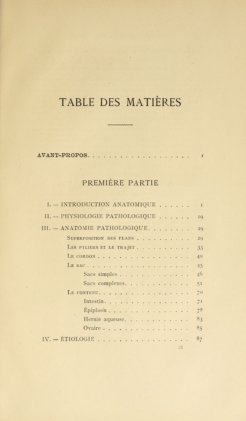 TABLE DES MATIERES AVANT-PROPOS i PREMIERE PARTIE I. — INTRODUCTION ANATOMIQUE i II. — PHYSIOLOGIE PATHOLOGIQUE 19 III. — ANATOMIE PATHOLOGIQUE 29 Superposition des plans 29 Les piliers et le trajet 2^ Le cordon 40 Le sac 45 Sacs simples 46 Sacs complexes . 5^^ Le contenu 70 Intestin 71 Epiploo'n yS Hernie aqueuse 83 Ovaire 85 IV. — ÉTIOLOGIE 87